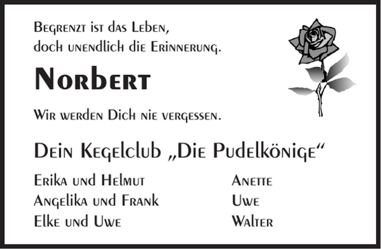 <p>Begrenzt ist das Leben,<br />doch unendlich die Erinnerung.</p><p>Norbert<br />Wir werden Dich nie vergessen.</p><p>Dein Kegelclub „Die Pudelkönige“<br />Erika und Helmut<br />Angelika und Frank<br />Elke und Uwe</p><p>Anette<br />Uwe<br />Walter</p>