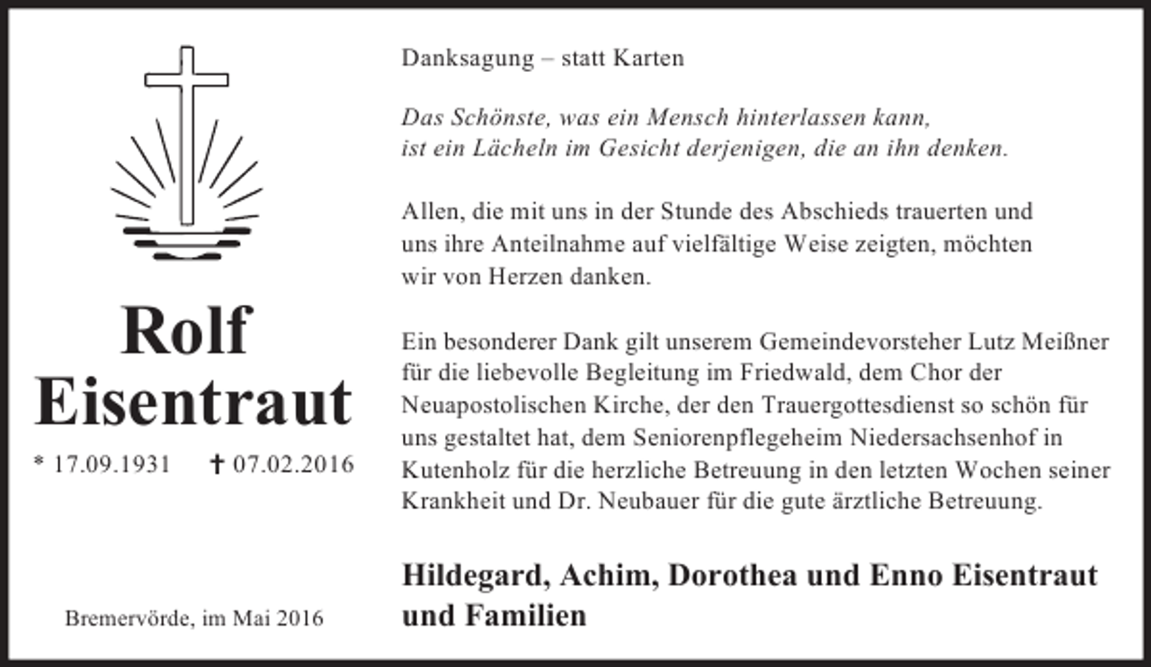 <p>Danksagung – statt Karten<br />Das Schönste, was ein Mensch hinterlassen kann,<br />ist ein Lächeln im Gesicht derjenigen, die an ihn denken.</p><p>Rolf<br />Eisentraut</p><p>* 17.09.1931</p><p>† 07.02.2016</p><p>Bremervörde, im Mai 2016</p><p>Allen, die mit uns in der Stunde des Abschieds trauerten und<br />uns ihre Anteilnahme auf vielfältige Weise zeigten, möchten<br />wir von Herzen danken.<br />Ein besonderer Dank gilt unserem Gemeindevorsteher Lutz Meißner<br />für die liebevolle Begleitung im Friedwald, dem Chor der<br />Neuapostolischen Kirche, der den Trauergottesdienst so schön für<br />uns gestaltet hat, dem Seniorenpflegeheim Niedersachsenhof in<br />Kutenholz für die herzliche Betreuung in den letzten Wochen seiner<br />Krankheit und Dr. Neubauer für die gute ärztliche Betreuung.</p><p>Hildegard, Achim, Dorothea und Enno Eisentraut<br />und Familien</p>