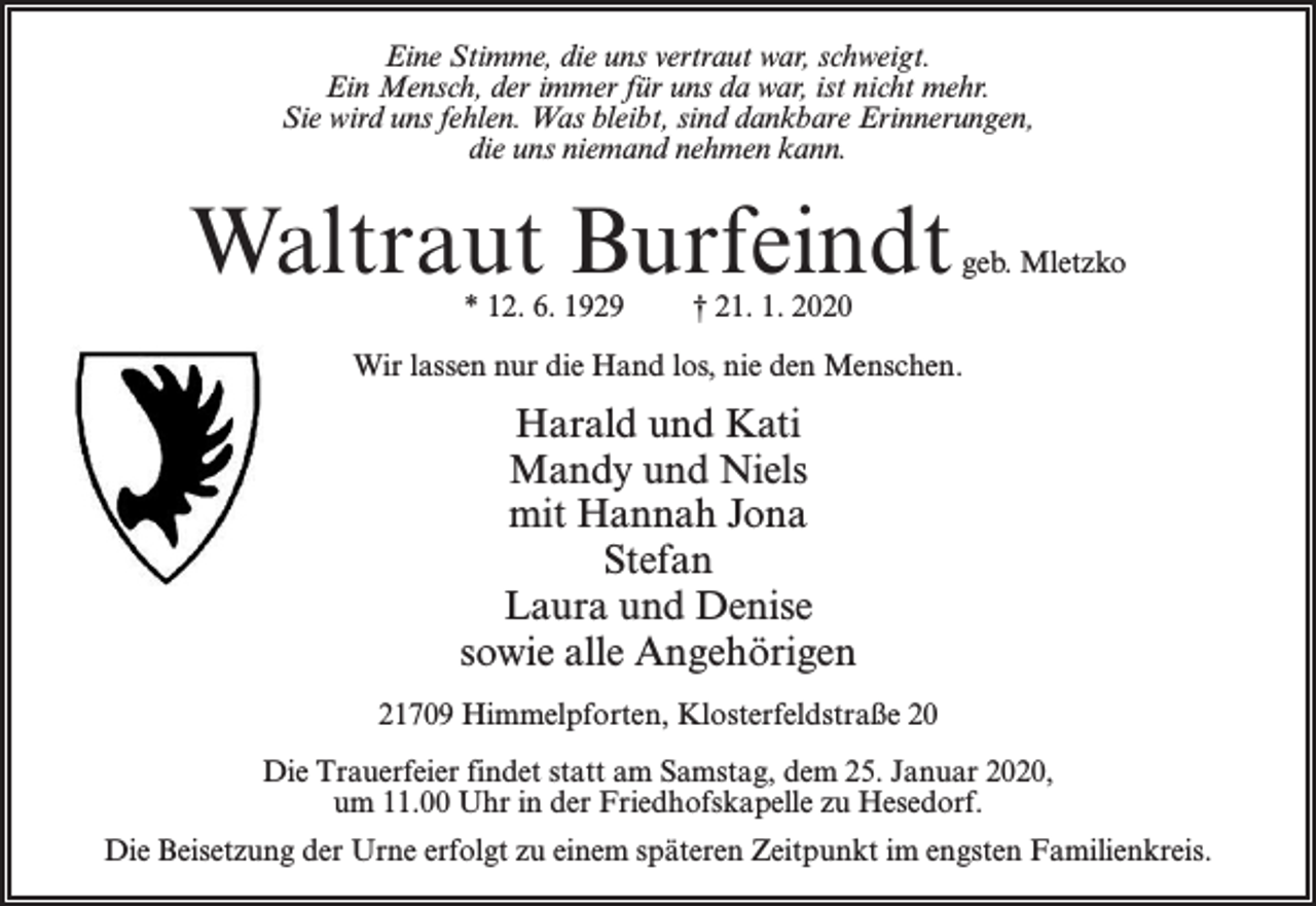 <p>Eine Stimme, die uns vertraut war, schweigt.<br />Ein Mensch, der immer für uns da war, ist nicht mehr.<br />Sie wird uns fehlen. Was bleibt, sind dankbare Erinnerungen,<br />die uns niemand nehmen kann.</p><p>Waltraut Burfeindt<br />* 12. 6. 1929</p><p>geb. Mletzko</p><p>† 21. 1. 2020</p><p>Wir lassen nur die Hand los, nie den Menschen.</p><p>Harald und Kati<br />Mandy und Niels<br />mit Hannah Jona<br />Stefan<br />Laura und Denise<br />sowie alle Angehörigen<br />21709 Himmelpforten, Klosterfeldstraße 20<br />Die Trauerfeier findet statt am Samstag, dem 25. Januar 2020,<br />um 11.00 Uhr in der Friedhofskapelle zu Hesedorf.<br />Die Beisetzung der Urne erfolgt zu einem späteren Zeitpunkt im engsten Familienkreis.</p>