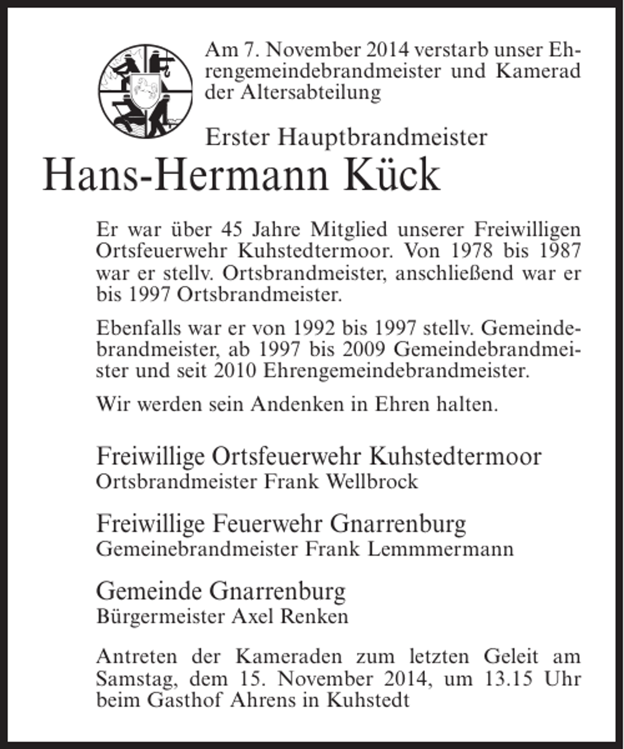 <p>Am 7. November 2014 verstarb unser Ehrengemeindebrandmeister und Kamerad<br />der Altersabteilung</p><p>Erster Hauptbrandmeister</p><p>Hans-Hermann Kück</p><p>Er war über 45 Jahre Mitglied unserer Freiwilligen<br />Ortsfeuerwehr Kuhstedtermoor. Von 1978 bis 1987<br />war er stellv. Ortsbrandmeister, anschließend war er<br />bis 1997 Ortsbrandmeister.<br />Ebenfalls war er von 1992 bis 1997 stellv. Gemeindebrandmeister, ab 1997 bis 2009 Gemeindebrandmeister und seit 2010 Ehrengemeindebrandmeister.<br />Wir werden sein Andenken in Ehren halten.</p><p>Freiwillige Ortsfeuerwehr Kuhstedtermoor<br />Ortsbrandmeister Frank Wellbrock</p><p>Freiwillige Feuerwehr Gnarrenburg</p><p>Gemeinebrandmeister Frank Lemmmermann</p><p>Gemeinde Gnarrenburg</p><p>Bürgermeister Axel Renken<br />Antreten der Kameraden zum letzten Geleit am<br />Samstag, dem 15. November 2014, um 13.15 Uhr<br />beim Gasthof Ahrens in Kuhstedt</p>