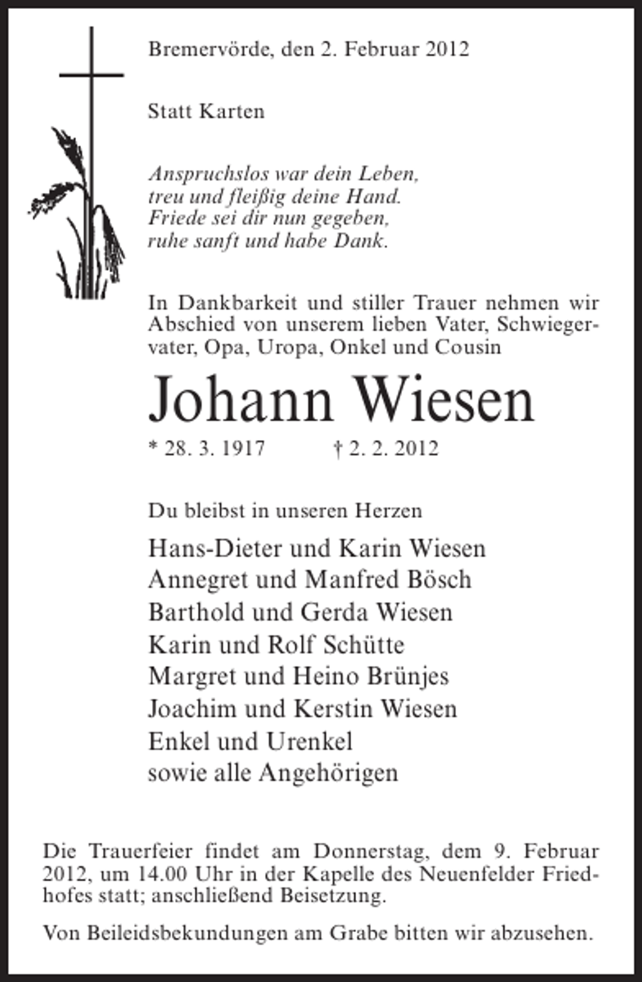 <p>Bremervörde, den 2. Februar 2012<br />Statt Karten<br />Anspruchslos war dein Leben,<br />treu und fleißig deine Hand.<br />Friede sei dir nun gegeben,<br />ruhe sanft und habe Dank.<br />In Dankbarkeit und stiller Trauer nehmen wir<br />Abschied von unserem lieben Vater, Schwiegervater, Opa, Uropa, Onkel und Cousin</p><p>Johann Wiesen<br />* 28. 3. 1917</p><p>† 2. 2. 2012</p><p>Du bleibst in unseren Herzen</p><p>Hans-Dieter und Karin Wiesen<br />Annegret und Manfred Bösch<br />Barthold und Gerda Wiesen<br />Karin und Rolf Schütte<br />Margret und Heino Brünjes<br />Joachim und Kerstin Wiesen<br />Enkel und Urenkel<br />sowie alle Angehörigen<br />Die Trauerfeier findet am Donnerstag, dem 9. Februar<br />2012, um 14.00 Uhr in der Kapelle des Neuenfelder Friedhofes statt; anschließend Beisetzung.<br />Von Beileidsbekundungen am Grabe bitten wir abzusehen.</p>