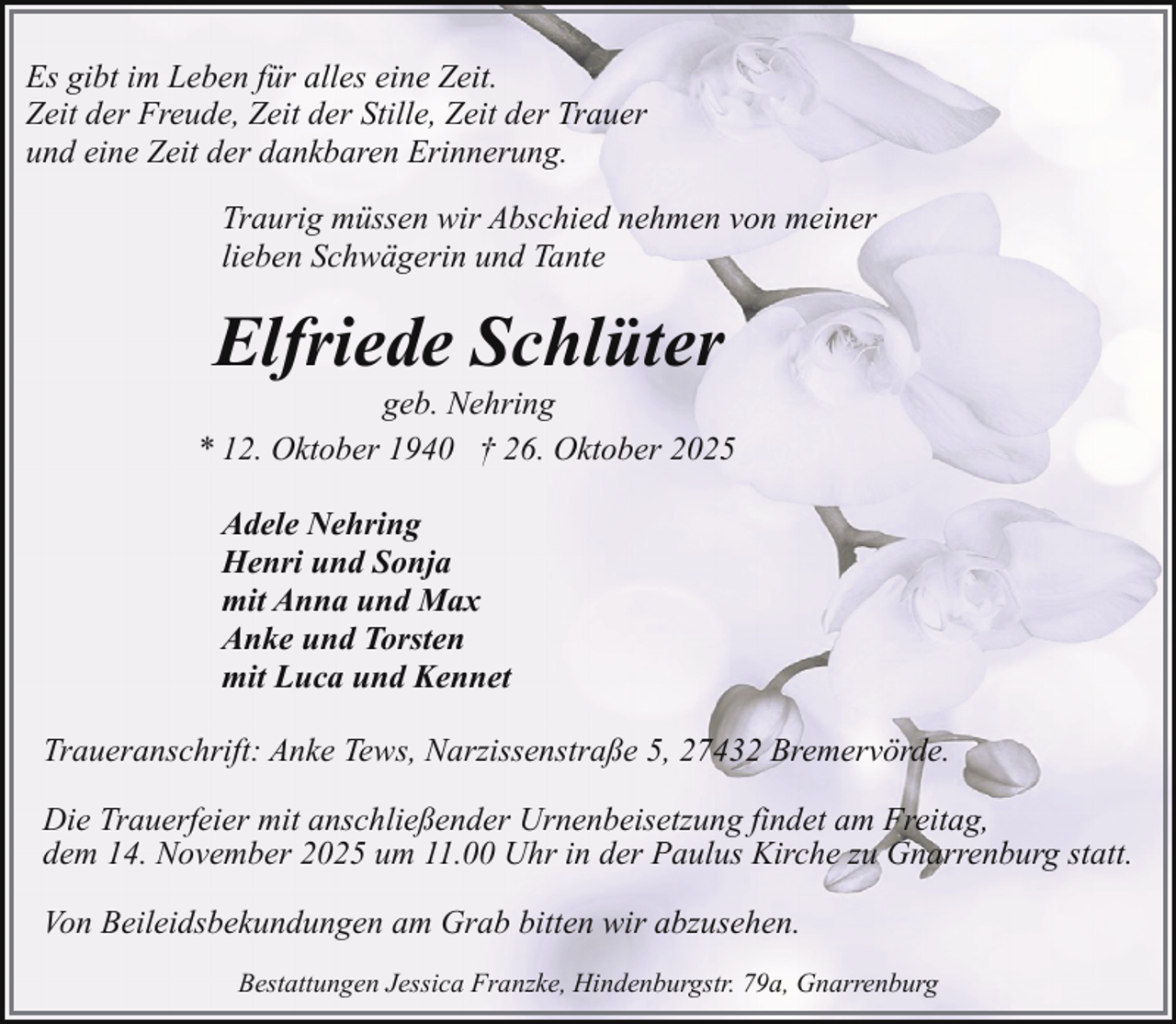 <p>Es gibt im Leben für alles eine Zeit.<br />Zeit der Freude, Zeit der Stille, Zeit der Trauer<br />und eine Zeit der dankbaren Erinnerung.<br />Traurig müssen wir Abschied nehmen von meiner<br />lieben Schwägerin und Tante</p><p>Elfriede Schlüter</p><p>geb. Nehring<br />* 12. Oktober 1940 † 26. Oktober 2025<br />Adele Nehring<br />Henri und Sonja<br />mit Anna und Max<br />Anke und Torsten<br />mit Luca und Kennet<br />Traueranschrift: Anke Tews, Narzissenstraße 5, 27432 Bremervörde.<br />Die Trauerfeier mit anschließender Urnenbeisetzung findet am Freitag,<br />dem 14. November 2025 um 11.00 Uhr in der Paulus Kirche zu Gnarrenburg statt.<br />Von Beileidsbekundungen am Grab bitten wir abzusehen.<br />Bestattungen Jessica Franzke, Hindenburgstr. 79a, Gnarrenburg</p>