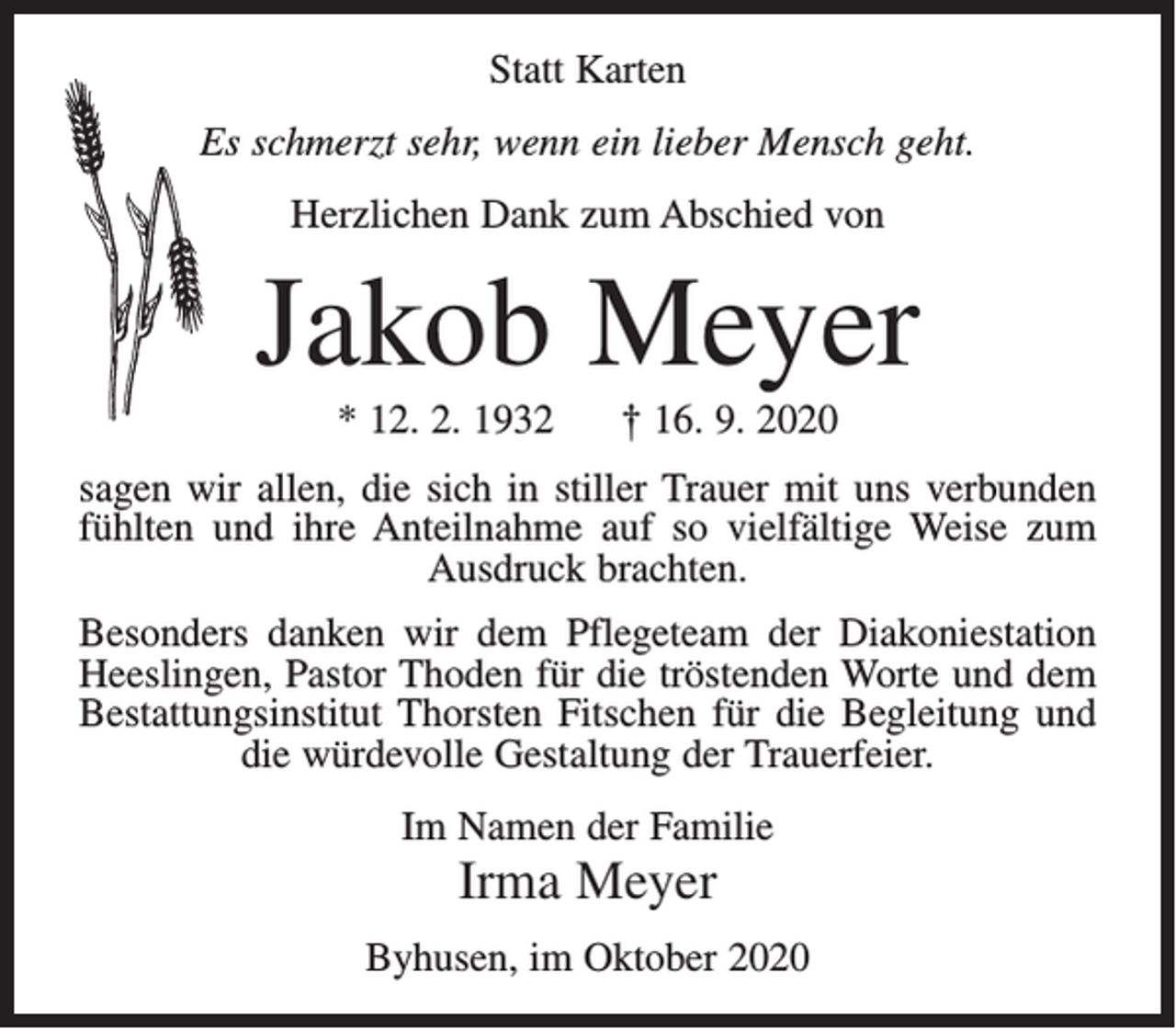 <p>Statt Karten<br />Es schmerzt sehr, wenn ein lieber Mensch geht.<br />Herzlichen Dank zum Abschied von</p><p>Jakob Meyer<br />* 12. 2. 1932</p><p>† 16. 9. 2020</p><p>sagen wir allen, die sich in stiller Trauer mit uns verbunden<br />fühlten und ihre Anteilnahme auf so vielfältige Weise zum<br />Ausdruck brachten.<br />Besonders danken wir dem Pflegeteam der Diakoniestation<br />Heeslingen, Pastor Thoden für die tröstenden Worte und dem<br />Bestattungsinstitut Thorsten Fitschen für die Begleitung und<br />die würdevolle Gestaltung der Trauerfeier.<br />Im Namen der Familie</p><p>Irma Meyer<br />Byhusen, im Oktober 2020</p>