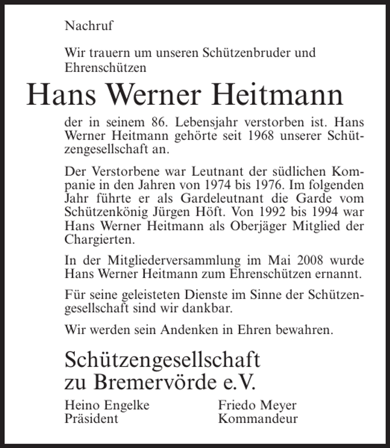 <p>Nachruf<br />Wir trauern um unseren Schützenbruder und<br />Ehrenschützen</p><p>Hans Werner Heitmann<br />der in seinem 86. Lebensjahr verstorben ist. Hans<br />Werner Heitmann gehörte seit 1968 unserer Schützengesellschaft an.<br />Der Verstorbene war Leutnant der südlichen Kompanie in den Jahren von 1974 bis 1976. Im folgenden<br />Jahr führte er als Gardeleutnant die Garde vom<br />Schützenkönig Jürgen Höft. Von 1992 bis 1994 war<br />Hans Werner Heitmann als Oberjäger Mitglied der<br />Chargierten.<br />In der Mitgliederversammlung im Mai 2008 wurde<br />Hans Werner Heitmann zum Ehrenschützen ernannt.<br />Für seine geleisteten Dienste im Sinne der Schützengesellschaft sind wir dankbar.<br />Wir werden sein Andenken in Ehren bewahren.</p><p>Schützengesellschaft<br />zu Bremervörde e.V.<br />Heino Engelke<br />Präsident</p><p>Friedo Meyer<br />Kommandeur</p>