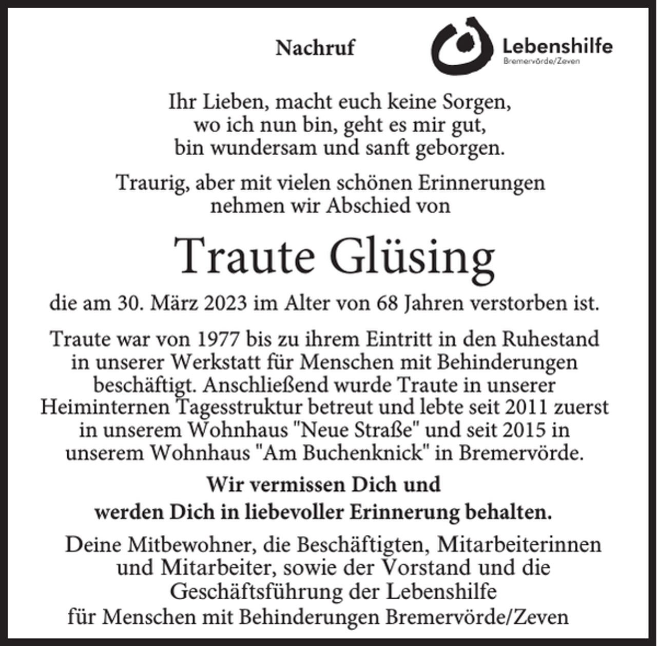 <p>Nachruf<br />Ihr Lieben, macht euch keine Sorgen,<br />wo ich nun bin, geht es mir gut,<br />bin wundersam und sanft geborgen.<br />Traurig, aber mit vielen schönen Erinnerungen<br />nehmen wir Abschied von</p><p>Traute Glüsing</p><p>die am 30. März 2023 im Alter von 68 Jahren verstorben ist.<br />Traute war von 1977 bis zu ihrem Eintritt in den Ruhestand<br />in unserer Werkstatt für Menschen mit Behinderungen<br />beschäftigt. Anschließend wurde Traute in unserer<br />Heiminternen Tagesstruktur betreut und lebte seit 2011 zuerst<br />in unserem Wohnhaus "Neue Straße" und seit 2015 in<br />unserem Wohnhaus "Am Buchenknick" in Bremervörde.<br />Wir vermissen Dich und<br />werden Dich in liebevoller Erinnerung behalten.<br />Deine Mitbewohner, die Beschäftigten, Mitarbeiterinnen<br />und Mitarbeiter, sowie der Vorstand und die<br />Geschäftsführung der Lebenshilfe<br />für Menschen mit Behinderungen Bremervörde/Zeven</p>