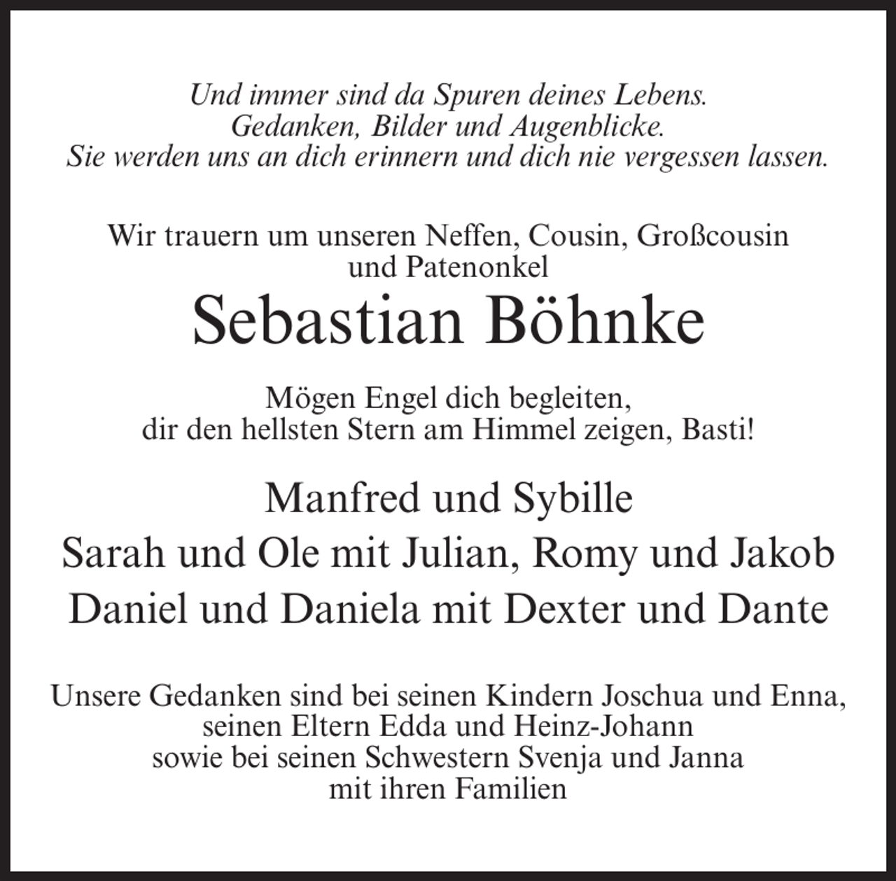 <p>Und immer sind da Spuren deines Lebens.<br />Gedanken, Bilder und Augenblicke.<br />Sie werden uns an dich erinnern und dich nie vergessen lassen.<br />Wir trauern um unseren Neffen, Cousin, Großcousin<br />und Patenonkel</p><p>Sebastian Böhnke<br />Mögen Engel dich begleiten,<br />dir den hellsten Stern am Himmel zeigen, Basti!</p><p>Manfred und Sybille<br />Sarah und Ole mit Julian, Romy und Jakob<br />Daniel und Daniela mit Dexter und Dante<br />Unsere Gedanken sind bei seinen Kindern Joschua und Enna,<br />seinen Eltern Edda und Heinz-Johann<br />sowie bei seinen Schwestern Svenja und Janna<br />mit ihren Familien</p>