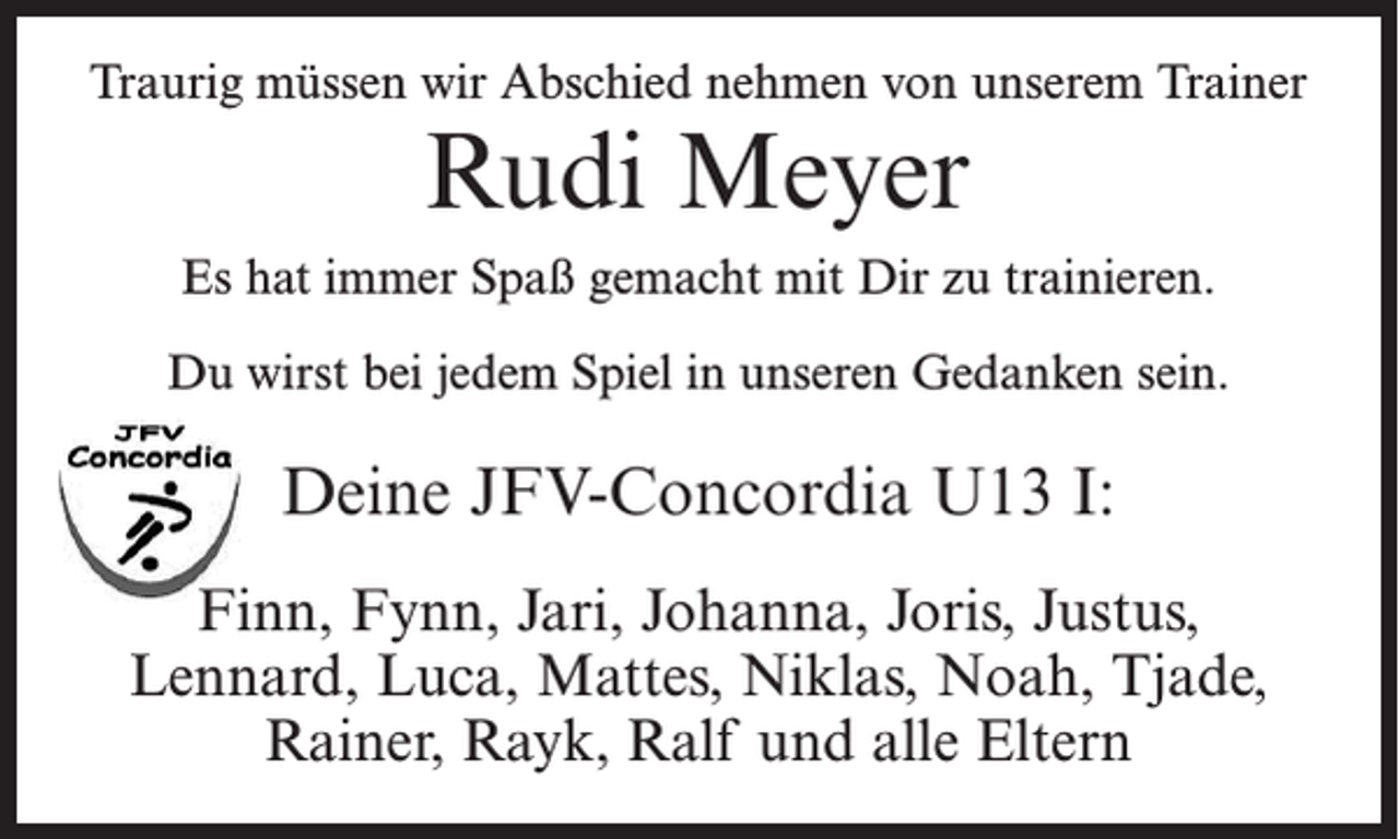 <p>Traurig müssen wir Abschied nehmen von unserem Trainer</p><p>Rudi Meyer</p><p>Es hat immer Spaß gemacht mit Dir zu trainieren.<br />Du wirst bei jedem Spiel in unseren Gedanken sein.</p><p>Deine JFV-Concordia U13 I:<br />Finn, Fynn, Jari, Johanna, Joris, Justus,<br />Lennard, Luca, Mattes, Niklas, Noah, Tjade,<br />Rainer, Rayk, Ralf und alle Eltern</p>