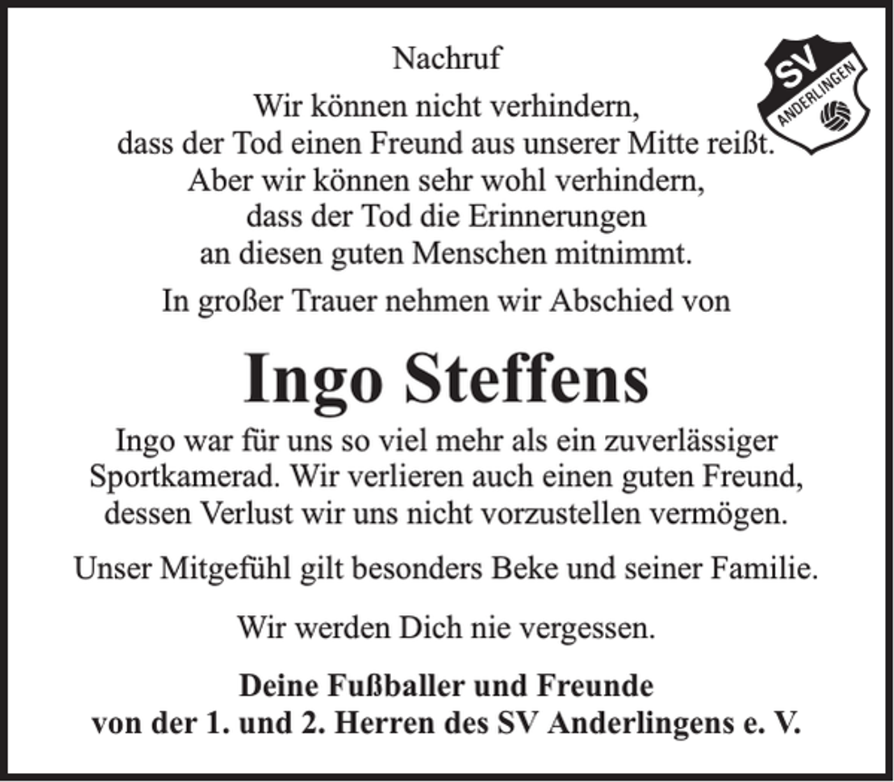 <p>Nachruf<br />Wir können nicht verhindern,<br />dass der Tod einen Freund aus unserer Mitte reißt.<br />Aber wir können sehr wohl verhindern,<br />dass der Tod die Erinnerungen<br />an diesen guten Menschen mitnimmt.<br />In großer Trauer nehmen wir Abschied von</p><p>Ingo Steffens<br />Ingo war für uns so viel mehr als ein zuverlässiger<br />Sportkamerad. Wir verlieren auch einen guten Freund,<br />dessen Verlust wir uns nicht vorzustellen vermögen.<br />Unser Mitgefühl gilt besonders Beke und seiner Familie.<br />Wir werden Dich nie vergessen.<br />Deine Fußballer und Freunde<br />von der 1. und 2. Herren des SV Anderlingens e. V.</p>