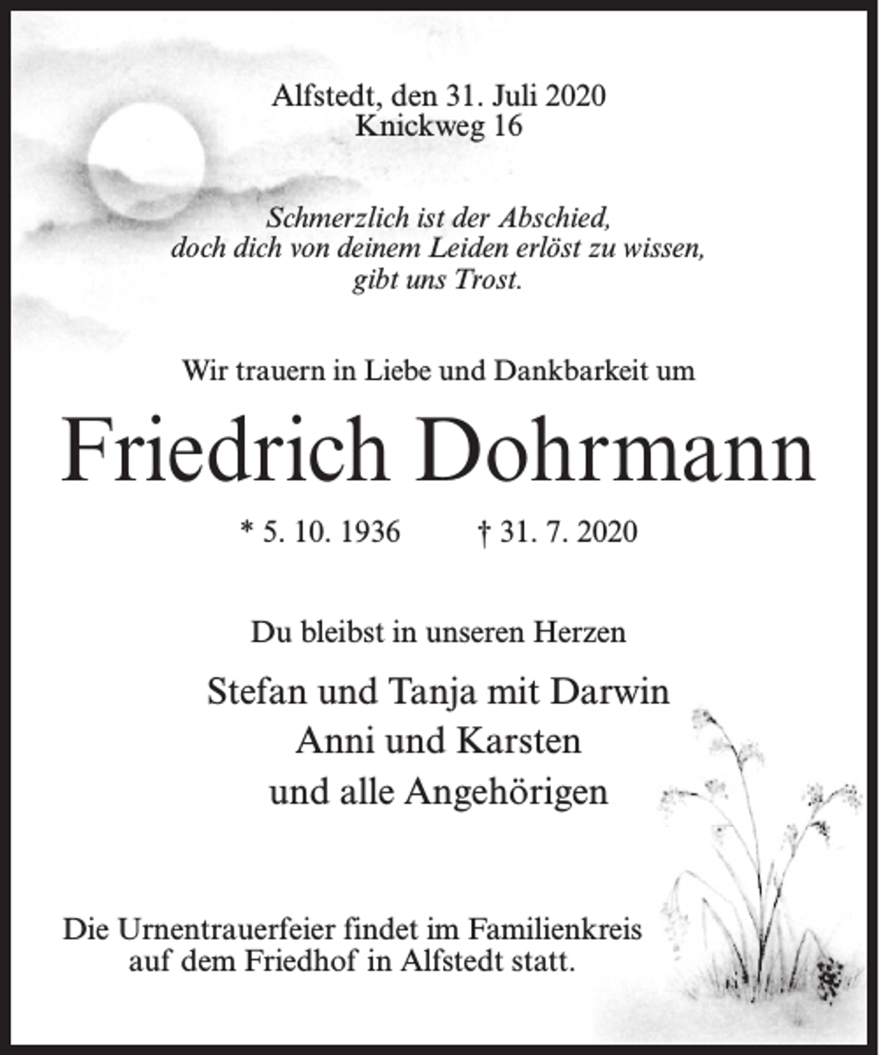 <p>Alfstedt, den 31. Juli 2020<br />Knickweg 16<br />Schmerzlich ist der Abschied,<br />doch dich von deinem Leiden erlöst zu wissen,<br />gibt uns Trost.<br />Wir trauern in Liebe und Dankbarkeit um</p><p>Friedrich Dohrmann<br />* 5. 10. 1936</p><p>† 31. 7. 2020</p><p>Du bleibst in unseren Herzen</p><p>Stefan und Tanja mit Darwin<br />Anni und Karsten<br />und alle Angehörigen</p><p>Die Urnentrauerfeier findet im Familienkreis<br />auf dem Friedhof in Alfstedt statt.</p>