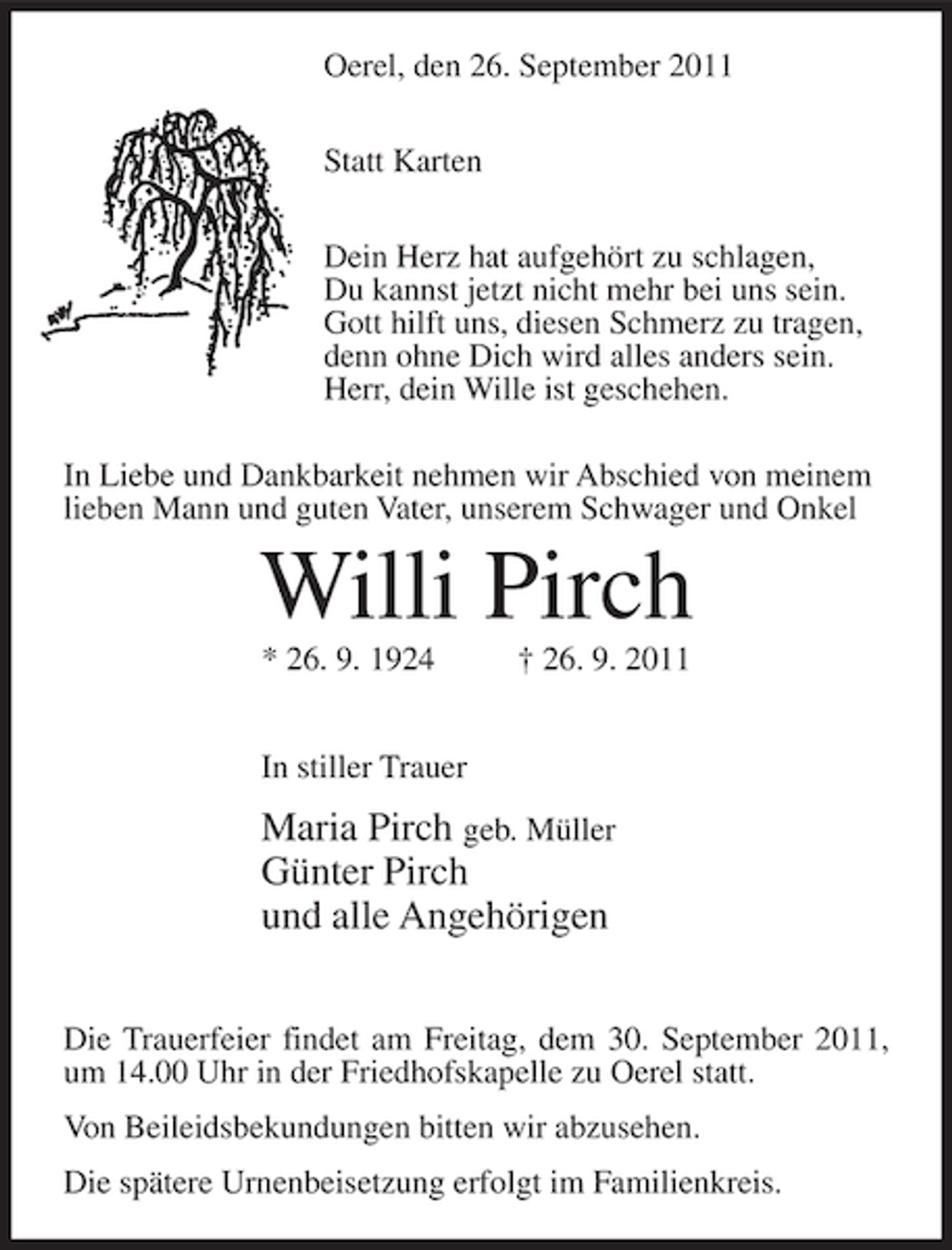 <p>Oerel, den 26. September 2011<br />Statt Karten<br />Dein Herz hat aufgehört zu schlagen,<br />Du kannst jetzt nicht mehr bei uns sein.<br />Gott hilft uns, diesen Schmerz zu tragen,<br />denn ohne Dich wird alles anders sein.<br />Herr, dein Wille ist geschehen.<br />In Liebe und Dankbarkeit nehmen wir Abschied von meinem<br />lieben Mann und guten Vater, unserem Schwager und Onkel</p><p>Willi Pirch<br />* 26. 9. 1924</p><p>† 26. 9. 2011</p><p>In stiller Trauer</p><p>Maria Pirch geb. Müller<br />Günter Pirch<br />und alle Angehörigen<br />Die Trauerfeier findet am Freitag, dem 30. September 2011,<br />um 14.00 Uhr in der Friedhofskapelle zu Oerel statt.<br />Von Beileidsbekundungen bitten wir abzusehen.<br />Die spätere Urnenbeisetzung erfolgt im Familienkreis.</p>