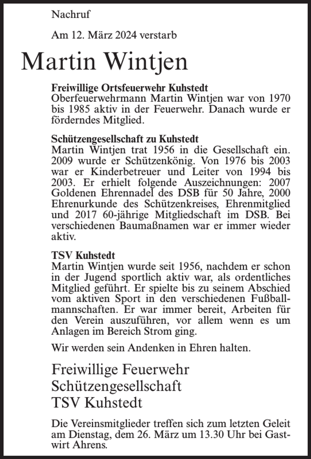 <p>Nachruf<br />Am 12. März 2024 verstarb</p><p>Martin Wintjen<br />Freiwillige Ortsfeuerwehr Kuhstedt<br />Oberfeuerwehrmann Martin Wintjen war von 1970<br />bis 1985 aktiv in der Feuerwehr. Danach wurde er<br />förderndes Mitglied.<br />Schützengesellschaft zu Kuhstedt<br />Martin Wintjen trat 1956 in die Gesellschaft ein.<br />2009 wurde er Schützenkönig. Von 1976 bis 2003<br />war er Kinderbetreuer und Leiter von 1994 bis<br />2003. Er erhielt folgende Auszeichnungen: 2007<br />Goldenen Ehrennadel des DSB für 50 Jahre, 2000<br />Ehrenurkunde des Schützenkreises, Ehrenmitglied<br />und 2017 60-jährige Mitgliedschaft im DSB. Bei<br />verschiedenen Baumaßnamen war er immer wieder<br />aktiv.<br />TSV Kuhstedt<br />Martin Wintjen wurde seit 1956, nachdem er schon<br />in der Jugend sportlich aktiv war, als ordentliches<br />Mitglied geführt. Er spielte bis zu seinem Abschied<br />vom aktiven Sport in den verschiedenen Fußballmannschaften. Er war immer bereit, Arbeiten für<br />den Verein auszuführen, vor allem wenn es um<br />Anlagen im Bereich Strom ging.<br />Wir werden sein Andenken in Ehren halten.</p><p>Freiwillige Feuerwehr<br />Schützengesellschaft<br />TSV Kuhstedt<br />Die Vereinsmitglieder treffen sich zum letzten Geleit<br />am Dienstag, dem 26. März um 13.30 Uhr bei Gastwirt Ahrens.</p>