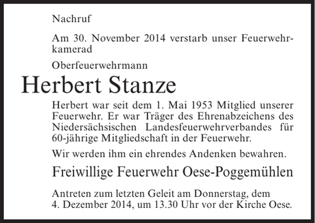 <p>Nachruf<br />Am 30. November 2014 verstarb unser Feuerwehrkamerad<br />Oberfeuerwehrmann</p><p>Herbert Stanze</p><p>Herbert war seit dem 1. Mai 1953 Mitglied unserer<br />Feuerwehr. Er war Träger des Ehrenabzeichens des<br />Niedersächsischen Landesfeuerwehrverbandes für<br />60-jährige Mitgliedschaft in der Feuerwehr.<br />Wir werden ihm ein ehrendes Andenken bewahren.</p><p>Freiwillige Feuerwehr Oese-Poggemühlen<br />Antreten zum letzten Geleit am Donnerstag, dem<br />4. Dezember 2014, um 13.30 Uhr vor der Kirche Oese.</p>