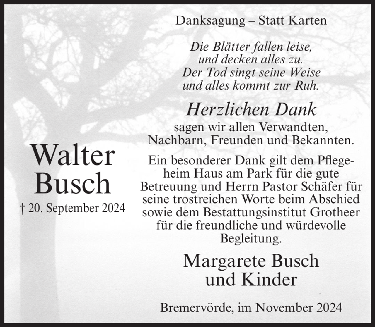 <p>Danksagung – Statt Karten<br />Die Blätter fallen leise,<br />und decken alles zu.<br />Der Tod singt seine Weise<br />und alles kommt zur Ruh.</p><p>Herzlichen Dank</p><p>Walter<br />Busch<br />† 20. September 2024</p><p>sagen wir allen Verwandten,<br />Nachbarn, Freunden und Bekannten.<br />Ein besonderer Dank gilt dem Pflegeheim Haus am Park für die gute<br />Betreuung und Herrn Pastor Schäfer für<br />seine trostreichen Worte beim Abschied<br />sowie dem Bestattungsinstitut Grotheer<br />für die freundliche und würdevolle<br />Begleitung.</p><p>Margarete Busch<br />und Kinder<br />Bremervörde, im November 2024</p>