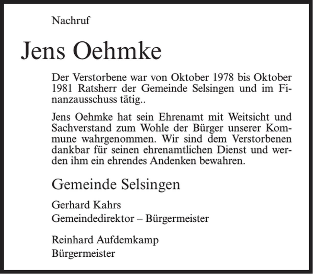 <p>Nachruf</p><p>Jens Oehmke<br />Der Verstorbene war von Oktober 1978 bis Oktober<br />1981 Ratsherr der Gemeinde Selsingen und im Finanzausschuss tätig..<br />Jens Oehmke hat sein Ehrenamt mit Weitsicht und<br />Sachverstand zum Wohle der Bürger unserer Kommune wahrgenommen. Wir sind dem Verstorbenen<br />dankbar für seinen ehrenamtlichen Dienst und werden ihm ein ehrendes Andenken bewahren.</p><p>Gemeinde Selsingen<br />Gerhard Kahrs<br />Gemeindedirektor – Bürgermeister</p><p>Reinhard Aufdemkamp<br />Bürgermeister</p>