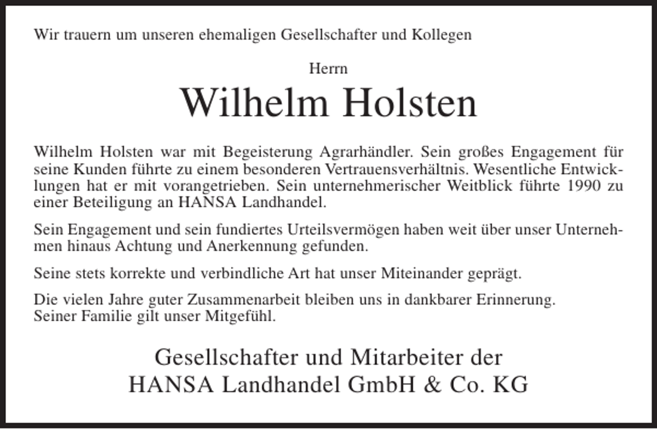 <p>Wir trauern um unseren ehemaligen Gesellschafter und Kollegen<br />Herrn</p><p>Wilhelm Holsten<br />Wilhelm Holsten war mit Begeisterung Agrarhändler. Sein großes Engagement für<br />seine Kunden führte zu einem besonderen Vertrauensverhältnis. Wesentliche Entwicklungen hat er mit vorangetrieben. Sein unternehmerischer Weitblick führte 1990 zu<br />einer Beteiligung an HANSA Landhandel.<br />Sein Engagement und sein fundiertes Urteilsvermögen haben weit über unser Unternehmen hinaus Achtung und Anerkennung gefunden.<br />Seine stets korrekte und verbindliche Art hat unser Miteinander geprägt.<br />Die vielen Jahre guter Zusammenarbeit bleiben uns in dankbarer Erinnerung.<br />Seiner Familie gilt unser Mitgefühl.</p><p>Gesellschafter und Mitarbeiter der<br />HANSA Landhandel GmbH &amp; Co. KG</p>