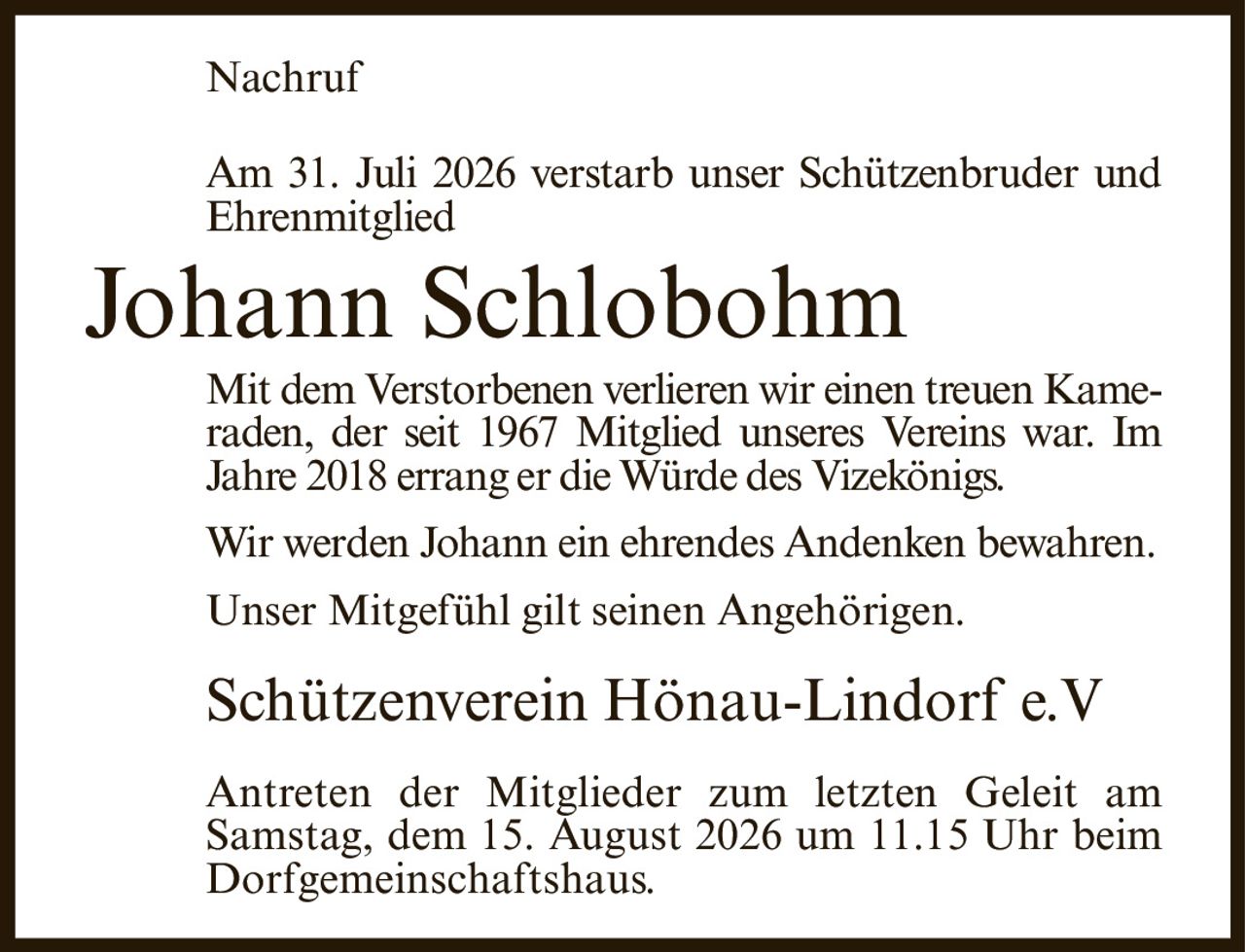 <p><strong>Nachruf</strong></p>
<p>Am 31. Juli 2026 verstarb unser Schützenbruder und Ehrenmitglied</p>
<p><strong>Johann Schlobohm</strong></p>
<p>Mit dem Verstorbenen verlieren wir einen treuen Kameraden, der seit 1967 Mitglied unseres Vereins war. Im Jahre 2018 errang er die Würde des Vizekönigs.</p>
<p>Wir werden Johann ein ehrendes Andenken bewahren. Unser Mitgefühl gilt seinen Angehörigen.</p>
<p>Schützenverein Hönau-Lindorf e.V</p>
<p>Antreten der Mitglieder zum letzten Geleit am Samstag, dem 15. August 2026 um 11.15 Uhr beim Dorfgemeinschaftshaus.</p>