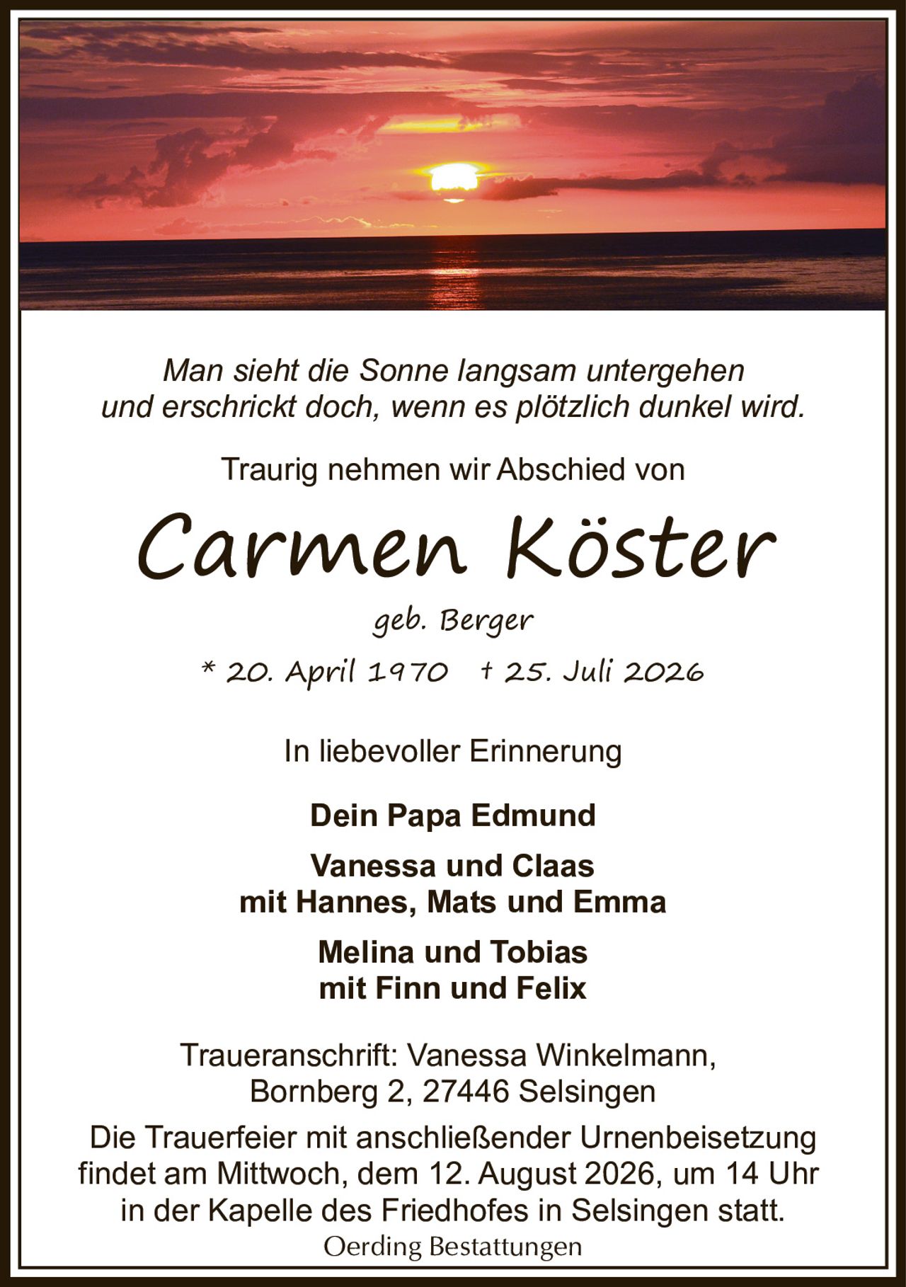 <p><i>Man sieht die Sonne langsam untergehen und erschrickt doch, wenn es plötzlich dunkel wird.</i></p>

<p>Traurig nehmen wir Abschied von</p>

<p><strong>Carmen Köster</strong><br/>geb. Berger<br/>* 20. April 1970 † 25. Juli 2026</p>

<p>In liebevoller Erinnerung<br/><strong>Dein Papa Edmund</strong></p>

<p><strong>Vanessa und Claas</strong><br/>mit Hannes, Mats und Emma<br/><strong>Melina und Tobias</strong><br/>mit Finn und Felix</p>

<p>Traueranschrift: Vanessa Winkelmann,<br/>Bornberg 2, 27446 Selsingen</p>

<p>Die Trauerfeier mit anschließender Urnenbeisetzung findet am Mittwoch, dem 12. August 2026, um 14 Uhr in der Kapelle des Friedhofes in Selsingen statt.</p>

<p>Oerding Bestattungen</p>