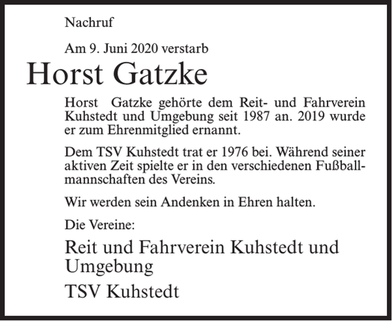 <p>Nachruf<br />Am 9. Juni 2020 verstarb</p><p>Horst Gatzke</p><p>Horst Gatzke gehörte dem Reit- und Fahrverein<br />Kuhstedt und Umgebung seit 1987 an. 2019 wurde<br />er zum Ehrenmitglied ernannt.<br />Dem TSV Kuhstedt trat er 1976 bei. Während seiner<br />aktiven Zeit spielte er in den verschiedenen Fußballmannschaften des Vereins.<br />Wir werden sein Andenken in Ehren halten.<br />Die Vereine:</p><p>Reit und Fahrverein Kuhstedt und<br />Umgebung<br />TSV Kuhstedt</p>