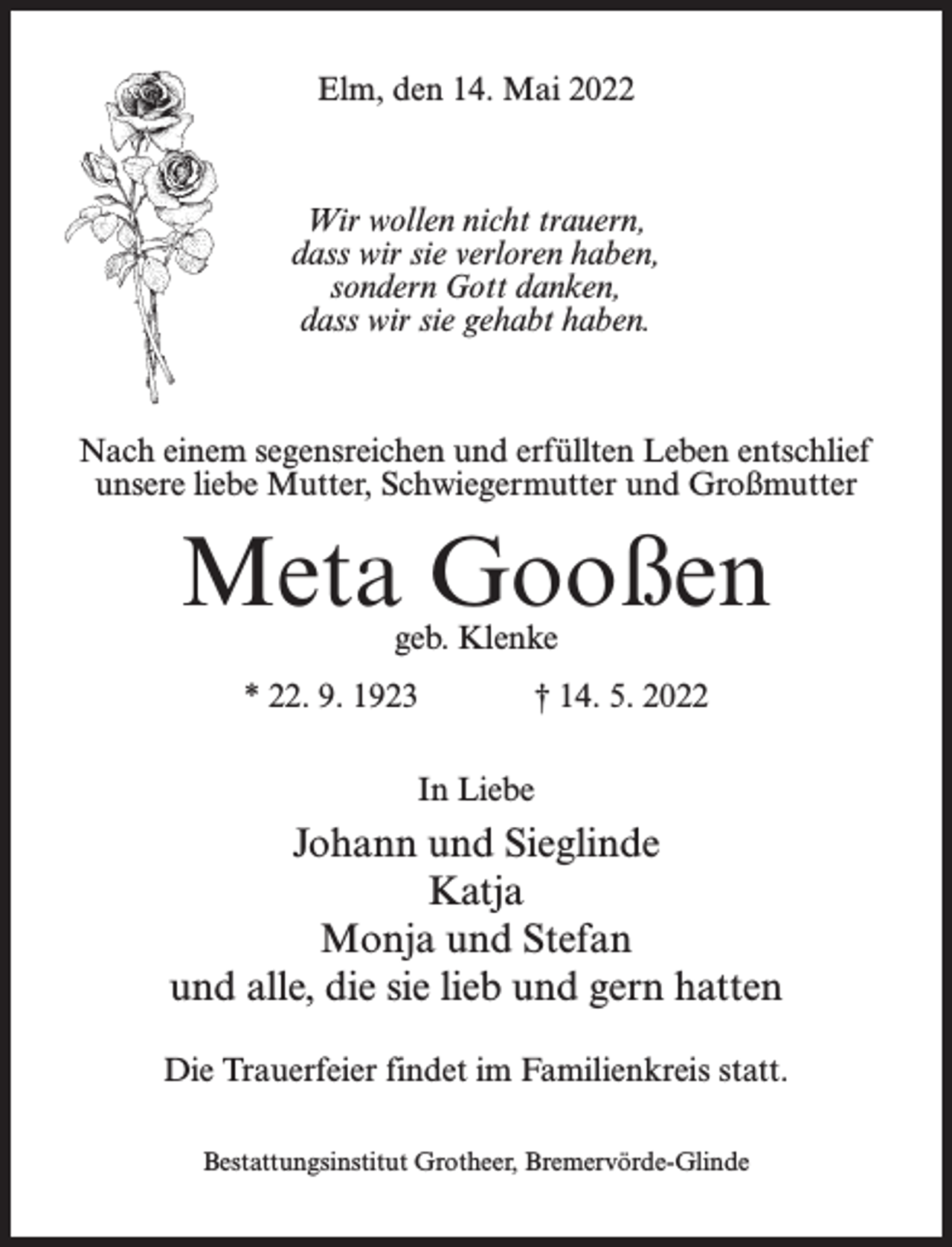 <p>Elm, den 14. Mai 2022</p><p>Wir wollen nicht trauern,<br />dass wir sie verloren haben,<br />sondern Gott danken,<br />dass wir sie gehabt haben.</p><p>Nach einem segensreichen und erfüllten Leben entschlief<br />unsere liebe Mutter, Schwiegermutter und Großmutter</p><p>Meta Gooßen<br />geb. Klenke</p><p>* 22. 9. 1923</p><p>† 14. 5. 2022</p><p>In Liebe</p><p>Johann und Sieglinde<br />Katja<br />Monja und Stefan<br />und alle, die sie lieb und gern hatten<br />Die Trauerfeier findet im Familienkreis statt.<br />Bestattungsinstitut Grotheer, Bremervörde-Glinde</p>