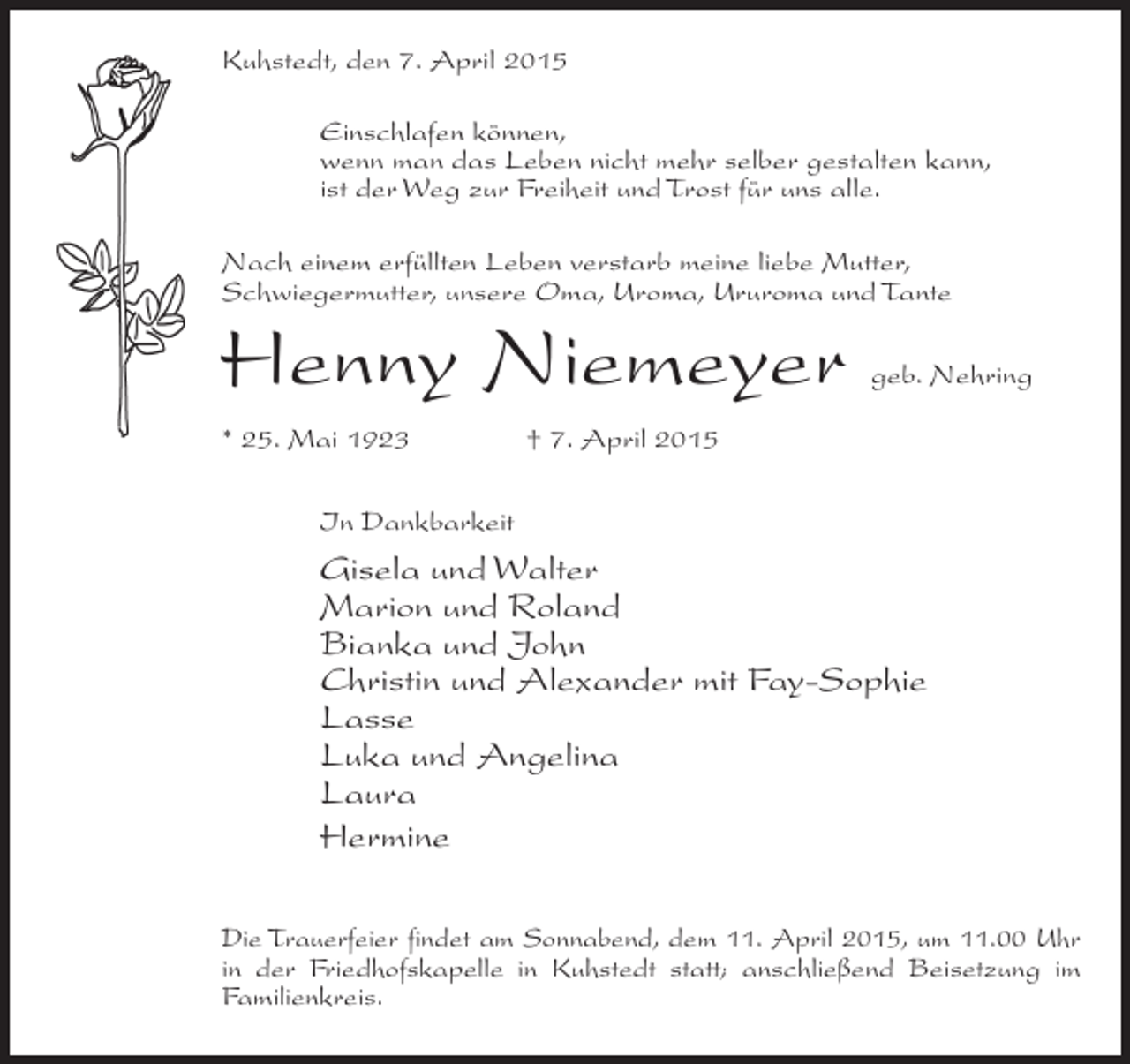 <p>Kuhstedt, den 7. April 2015<br />Einschlafen können,<br />wenn man das Leben nicht mehr selber gestalten kann,<br />ist der Weg zur Freiheit und Trost für uns alle.<br />Nach einem erfüllten Leben verstarb meine liebe Mutter,<br />Schwiegermutter, unsere Oma, Uroma, Ururoma und Tante</p><p>Henny Niemeyer</p><p>geb. Nehring</p><p>* 25. Mai 1923 † 7. April 2015<br />In Dankbarkeit</p><p>Gisela und Walter<br />Marion und Roland<br />Bianka und John<br />Christin und Alexander mit Fay-Sophie<br />Lasse<br />Luka und Angelina<br />Laura<br />Hermine<br />Die Trauerfeier findet am Sonnabend, dem 11. April 2015, um 11.00 Uhr<br />in der Friedhofskapelle in Kuhstedt statt; anschließend Beisetzung im<br />Familienkreis.</p>