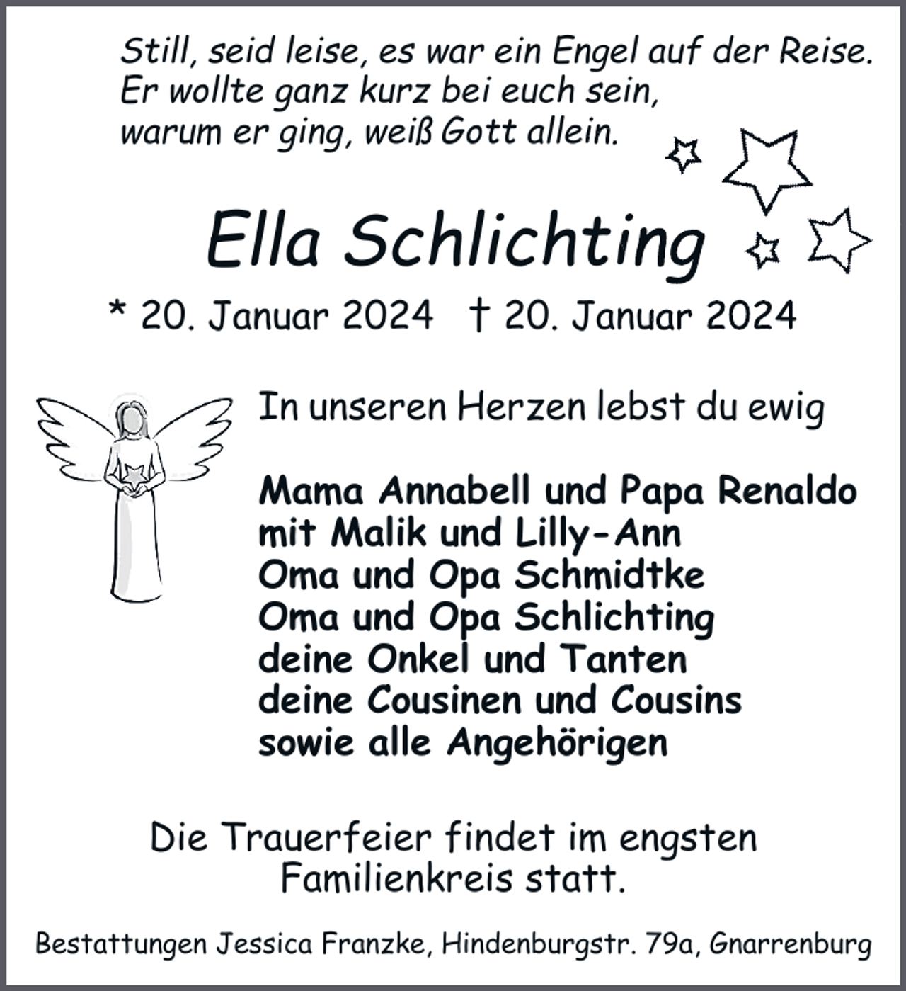 <p>Still, seid leise, es warr ein Engel auf der Reise.<br />Er wollte ganz kurz beii euch sein,<br />warum er ging, weiß Gott<br />tt allein.</p><p>Ella Schlichting<br />* 20. Januar 2024 † 20. Januar 2024<br />In unseren Herzen lebst du ewig<br />Mama Annabell und Papa Renaldo<br />mit Malik und Lilly-Ann<br />Oma und Opa Schmidtke<br />Oma und Opa Schlichting<br />deine Onkel und Tanten<br />deine Cousinen und Cousins<br />sowie alle Angehörigen<br />Die Trauerfeier findet im engsten<br />Familienkreis statt.<br />Bestattungen Jessica Franzke, Hindenburgstr. 79a, Gnarrenburg</p>