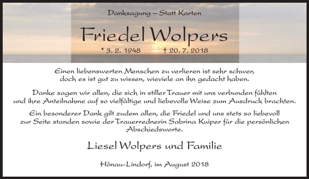 <p>Danksagung – Statt Karten</p><p>Friedel Wolpers<br />* 3. 2. 1948</p><p>† 20. 7. 2018</p><p>Einen liebenswerten Menschen zu verlieren ist sehr schwer,<br />doch es ist gut zu wissen, wieviele an ihn gedacht haben.<br />Danke sagen wir allen, die sich in stiller Trauer mit uns verbunden fühlten<br />und ihre Anteilnahme auf so vielfältige und liebevolle Weise zum Ausdruck brachten.<br />Ein besonderer Dank gilt zudem allen, die Friedel und uns stets so liebevoll<br />zur Seite standen sowie der Trauerrednerin Sabrina Kuiper für die persönlichen<br />Abschiedsworte.</p><p>Liesel Wolpers und Familie<br />Hönau-Lindorf, im August 2018</p>