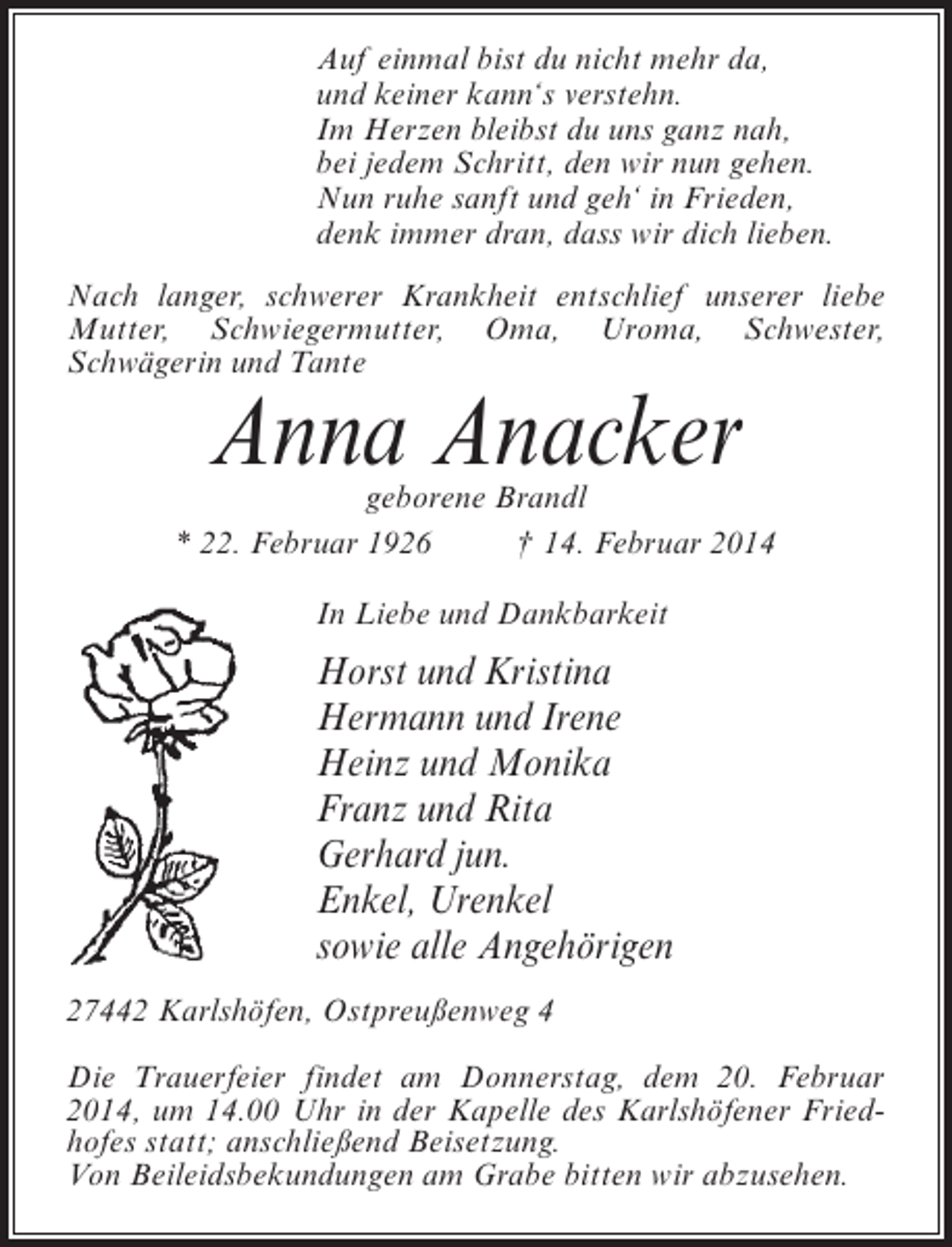 <p>Auf einmal bist du nicht mehr da,<br />und keiner kann‘s verstehn.<br />Im Herzen bleibst du uns ganz nah,<br />bei jedem Schritt, den wir nun gehen.<br />Nun ruhe sanft und geh‘ in Frieden,<br />denk immer dran, dass wir dich lieben.<br />Nach langer, schwerer Krankheit entschlief unserer liebe<br />Mutter, Schwiegermutter, Oma, Uroma, Schwester,<br />S<br />­ chwägerin und Tante</p>
<p>Anna Anacker</p>
<p>geborene Brandl<br />* 22. Februar 1926 † 14. Februar 2014<br />In Liebe und Dankbarkeit</p>
<p>Horst und Kristina<br />Hermann und Irene<br />Heinz und Monika<br />Franz und Rita<br />Gerhard jun.<br />Enkel, Urenkel<br />sowie alle Angehörigen<br />27442 Karlshöfen, Ostpreußenweg 4<br />Die Trauerfeier findet am Donnerstag, dem 20. Februar<br />2014, um 14.00 Uhr in der Kapelle des Karlshöfener Friedhofes statt; anschließend Beisetzung.<br />Von Beileidsbekundungen am Grabe bitten wir abzusehen.</p>
