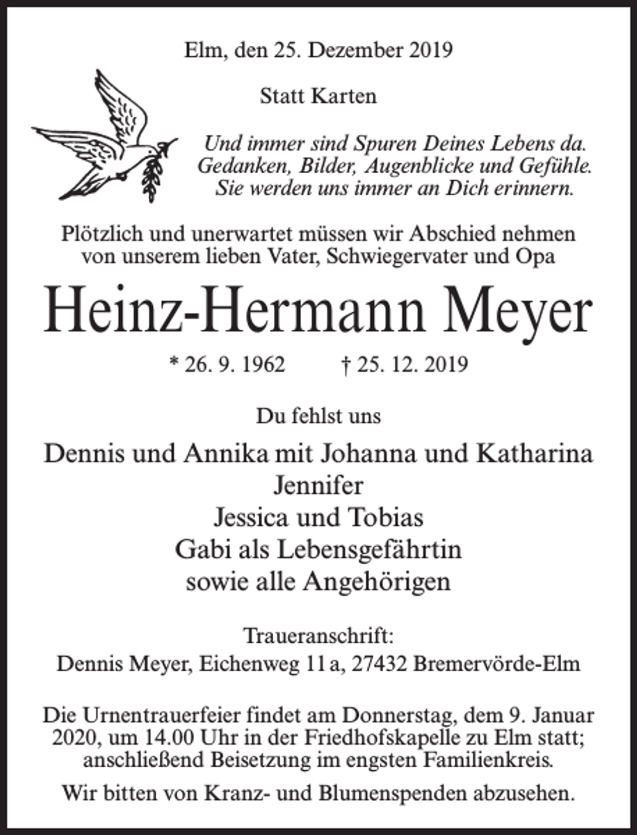 <p>Elm, den 25. Dezember 2019<br />Statt Karten<br />Und immer sind Spuren Deines Lebens da.<br />Gedanken, Bilder, Augenblicke und Gefühle.<br />Sie werden uns immer an Dich erinnern.<br />Plötzlich und unerwartet müssen wir Abschied nehmen<br />von unserem lieben Vater, Schwiegervater und Opa</p><p>Heinz-Hermann Meyer<br />* 26. 9. 1962 † 25. 12. 2019<br />Du fehlst uns</p><p>Dennis und Annika mit Johanna und Katharina<br />Jennifer<br />Jessica und Tobias<br />Gabi als Lebensgefährtin<br />sowie alle Angehörigen<br />Traueranschrift:<br />Dennis Meyer, Eichenweg 11 a, 27432 Bremervörde-Elm<br />Die Urnentrauerfeier findet am Donnerstag, dem 9. Januar<br />2020, um 14.00 Uhr in der Friedhofskapelle zu Elm statt;<br />anschließend Beisetzung im engsten Familienkreis.<br />Wir bitten von Kranz- und Blumenspenden abzusehen.</p>