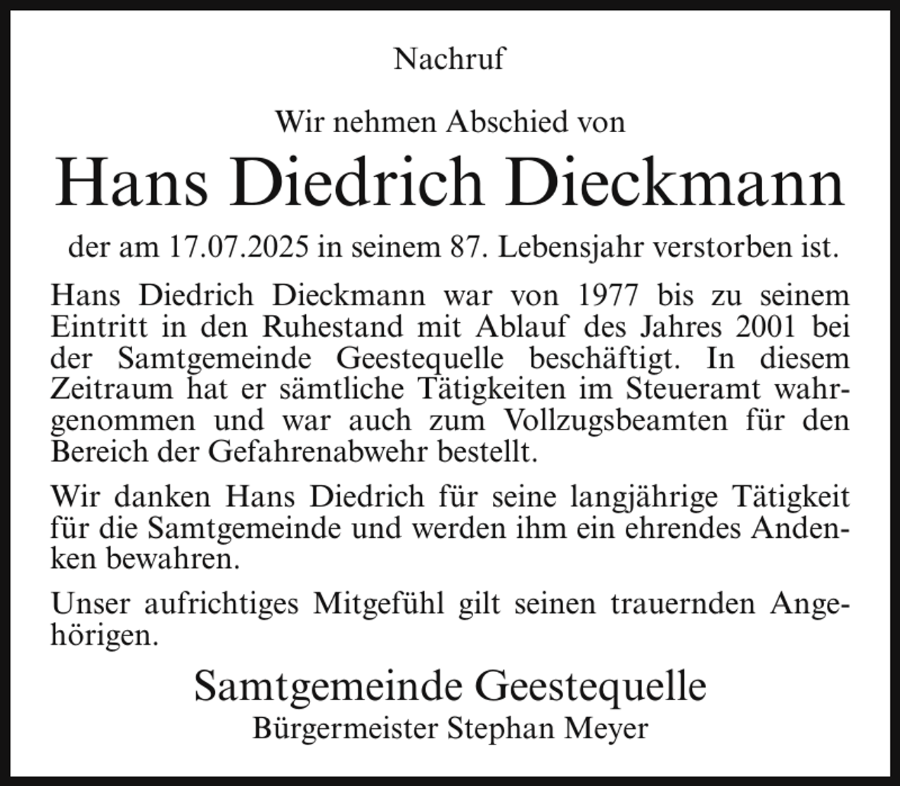 <p>Nachruf<br />Wir nehmen Abschied von</p><p>Hans Diedrich Dieckmann<br />der am 17.07.2025 in seinem 87. Lebensjahr verstorben ist.</p><p>Hans Diedrich Dieckmann war von 1977 bis zu seinem<br />Eintritt in den Ruhestand mit Ablauf des Jahres 2001 bei<br />der Samtgemeinde Geestequelle beschäftigt. In diesem<br />Zeitraum hat er sämtliche Tätigkeiten im Steueramt wahrgenommen und war auch zum Vollzugsbeamten für den<br />Bereich der Gefahrenabwehr bestellt.<br />Wir danken Hans Diedrich für seine langjährige Tätigkeit<br />für die Samtgemeinde und werden ihm ein ehrendes Andenken bewahren.<br />Unser aufrichtiges Mitgefühl gilt seinen trauernden Angehörigen.</p><p>Samtgemeinde Geestequelle<br />Bürgermeister Stephan Meyer</p>
