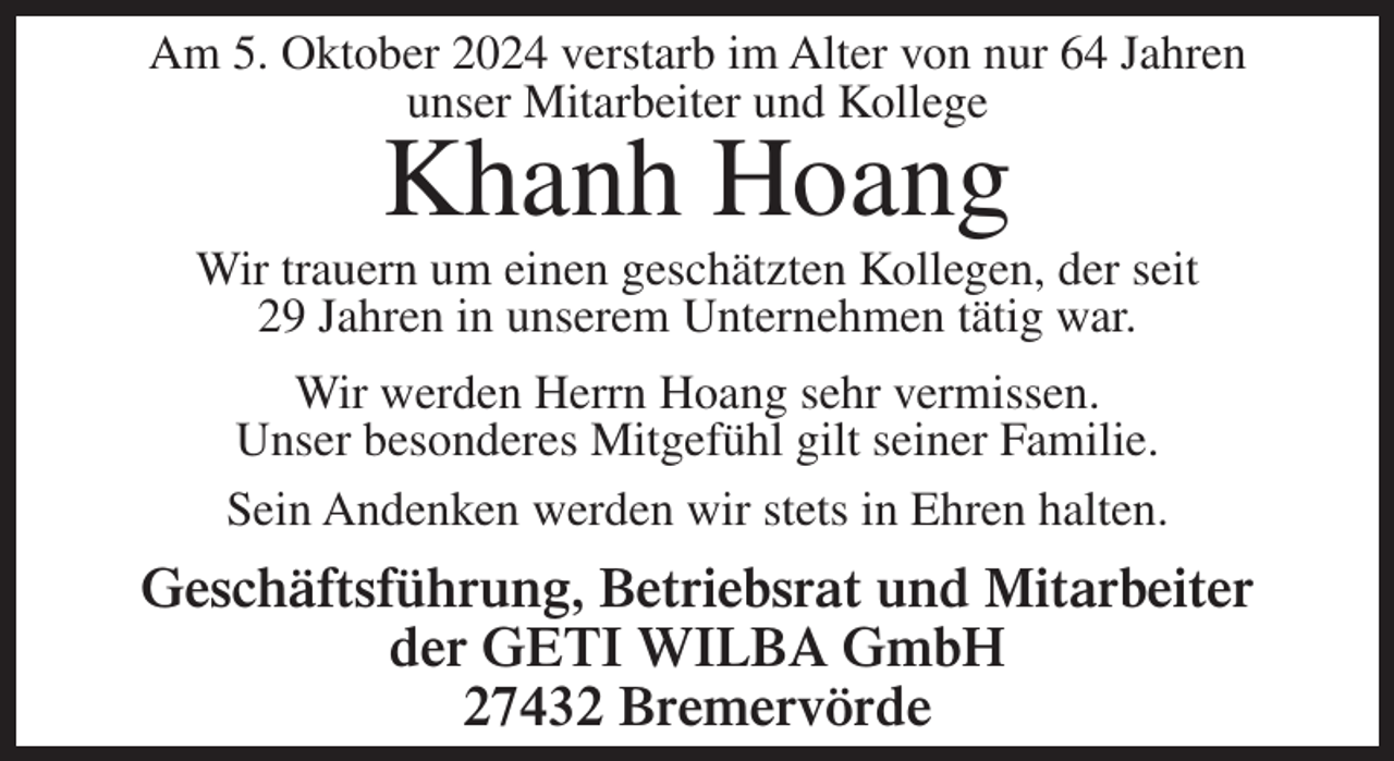 <p>Am 5. Oktober 2024 verstarb im Alter von nur 64 Jahren<br />unser Mitarbeiter und Kollege</p><p>Khanh Hoang<br />Wir trauern um einen geschätzten Kollegen, der seit<br />29 Jahren in unserem Unternehmen tätig war.<br />Wir werden Herrn Hoang sehr vermissen.<br />Unser besonderes Mitgefühl gilt seiner Familie.<br />Sein Andenken werden wir stets in Ehren halten.</p><p>Geschäftsführung, Betriebsrat und Mitarbeiter<br />der GETI WILBA GmbH<br />27432 Bremervörde</p>