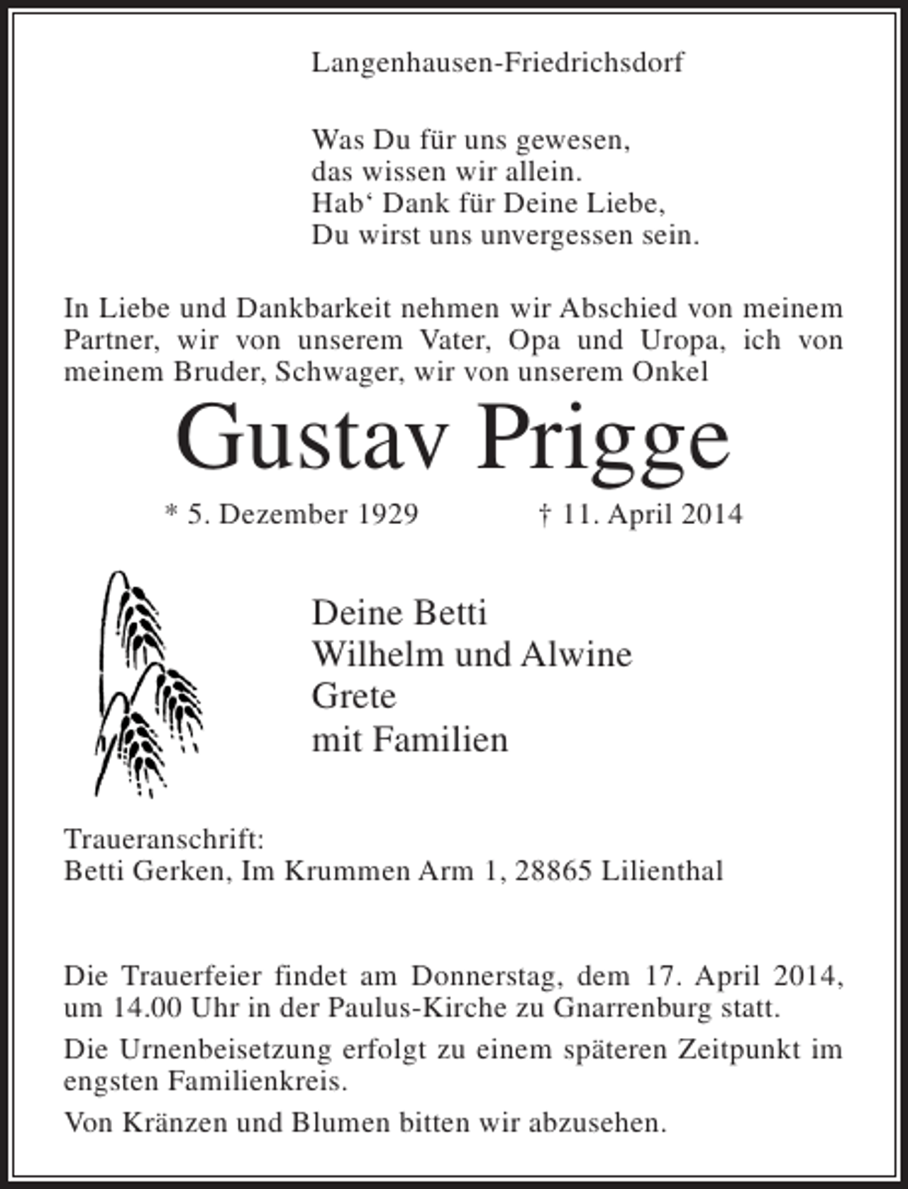 <p>Langenhausen-Friedrichsdorf<br />Was Du für uns gewesen,<br />das wissen wir allein.<br />Hab‘ Dank für Deine Liebe,<br />Du wirst uns unvergessen sein.<br />In Liebe und Dankbarkeit nehmen wir Abschied von meinem<br />Partner, wir von unserem Vater, Opa und Uropa, ich von<br />meinem Bruder, Schwager, wir von unserem Onkel</p><p>Gustav Prigge</p><p>* 5. Dezember 1929</p><p>† 11. April 2014</p><p>Deine Betti<br />Wilhelm und Alwine<br />Grete<br />mit Familien<br />Traueranschrift:<br />Betti Gerken, Im Krummen Arm 1, 28865 Lilienthal<br />Die Trauerfeier findet am Donnerstag, dem 17. April 2014,<br />um 14.00 Uhr in der Paulus-Kirche zu Gnarrenburg statt.<br />Die Urnenbeisetzung erfolgt zu einem späteren Zeitpunkt im<br />engsten Familienkreis.<br />Von Kränzen und Blumen bitten wir abzusehen.</p>