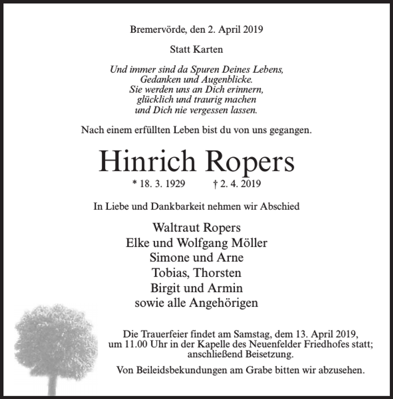 <p>Bremervörde, den 2. April 2019<br />Statt Karten<br />Und immer sind da Spuren Deines Lebens,<br />Gedanken und Augenblicke.<br />Sie werden uns an Dich erinnern,<br />glücklich und traurig machen<br />und Dich nie vergessen lassen.<br />Nach einem erfüllten Leben bist du von uns gegangen.</p><p>Hinrich Ropers<br />* 18. 3. 1929</p><p>† 2. 4. 2019</p><p>In Liebe und Dankbarkeit nehmen wir Abschied</p><p>Waltraut Ropers<br />Elke und Wolfgang Möller<br />Simone und Arne<br />Tobias, Thorsten<br />Birgit und Armin<br />sowie alle Angehörigen<br />Die Trauerfeier findet am Samstag, dem 13. April 2019,<br />um 11.00 Uhr in der Kapelle des Neuenfelder Friedhofes statt;<br />anschließend Beisetzung.<br />Von Beileidsbekundungen am Grabe bitten wir abzusehen.</p>