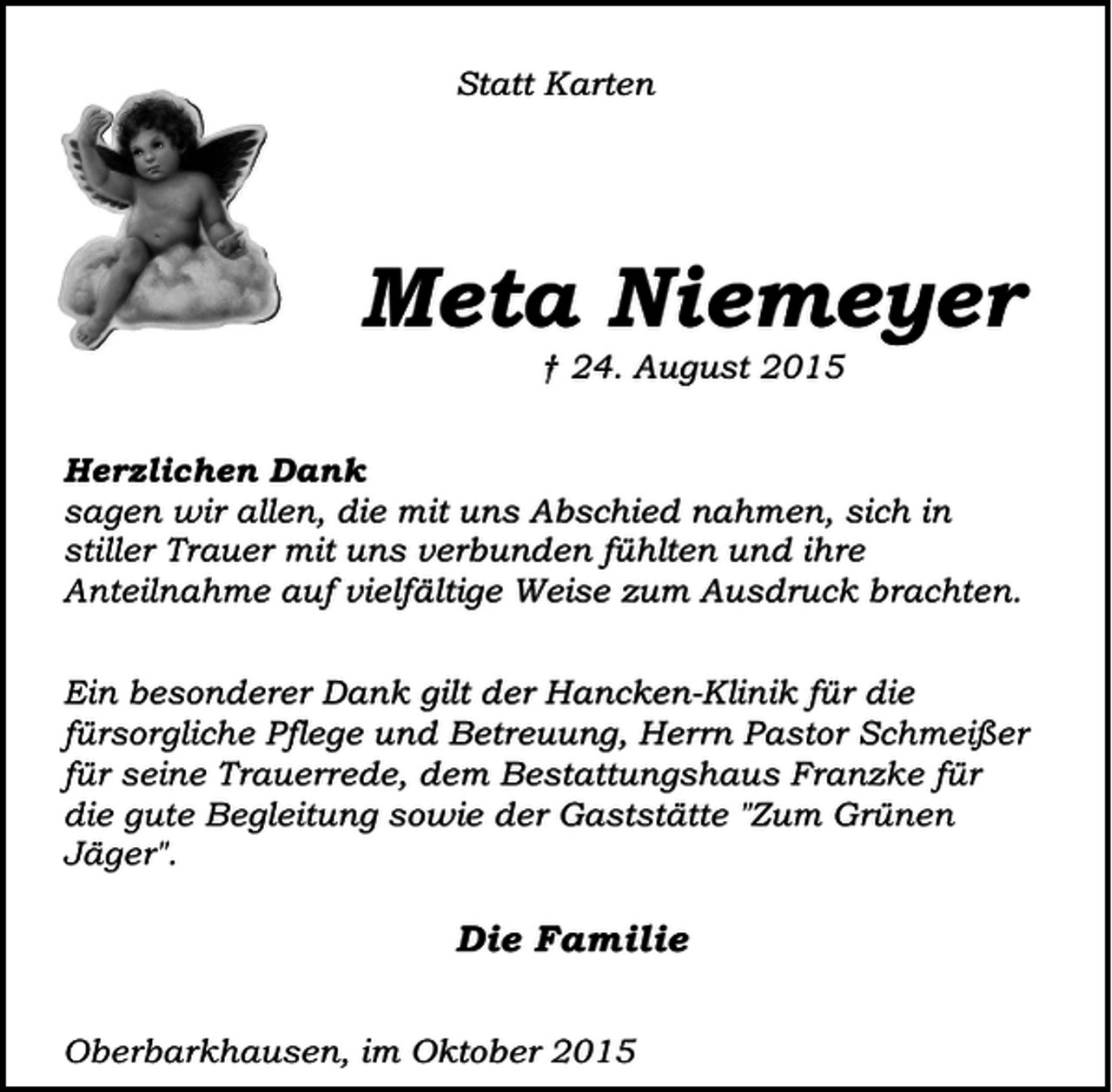 <p>Statt Karten</p><p>Meta Niemeyer<br />† 24. August 2015</p><p>Herzlichen Dank<br />sagen wir allen, die mit uns Abschied nahmen, sich in<br />stiller Trauer mit uns verbunden fühlten und ihre<br />Anteilnahme auf vielfältige Weise zum Ausdruck brachten.<br />Ein besonderer Dank gilt der Hancken-Klinik für die<br />fürsorgliche Pflege und Betreuung, Herrn Pastor Schmeißer<br />für seine Trauerrede, dem Bestattungshaus Franzke für<br />die gute Begleitung sowie der Gaststätte "Zum Grünen<br />Jäger".</p><p>Die Familie<br />Oberbarkhausen, im Oktober 2015</p>