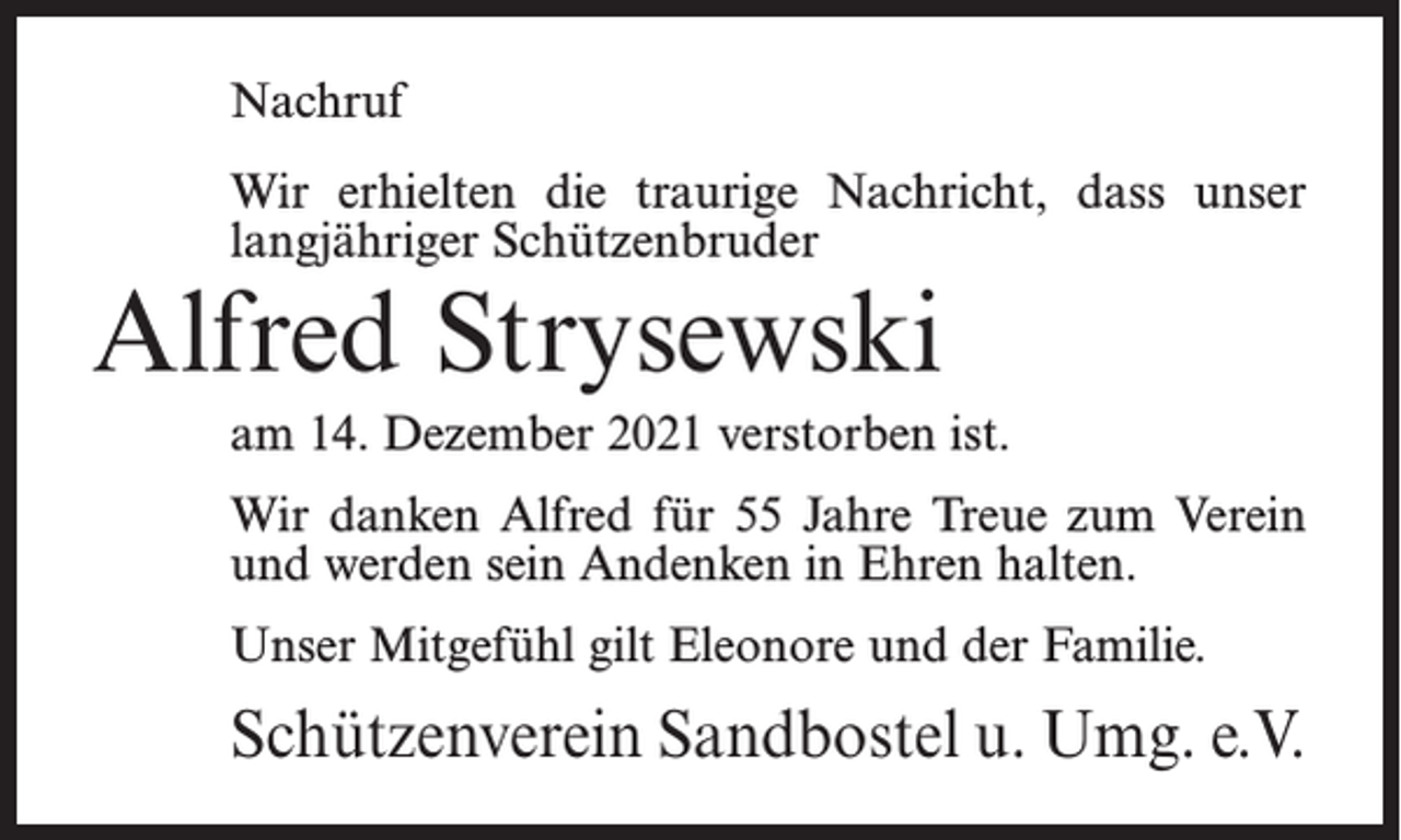 <p>Nachruf<br />Wir erhielten die traurige Nachricht, dass unser<br />langjähriger Schützenbruder</p><p>Alfred Strysewski</p><p>am 14. Dezember 2021 verstorben ist.<br />Wir danken Alfred für 55 Jahre Treue zum Verein<br />und werden sein Andenken in Ehren halten.<br />Unser Mitgefühl gilt Eleonore und der Familie.</p><p>Schützenverein Sandbostel u. Umg. e.V.</p>