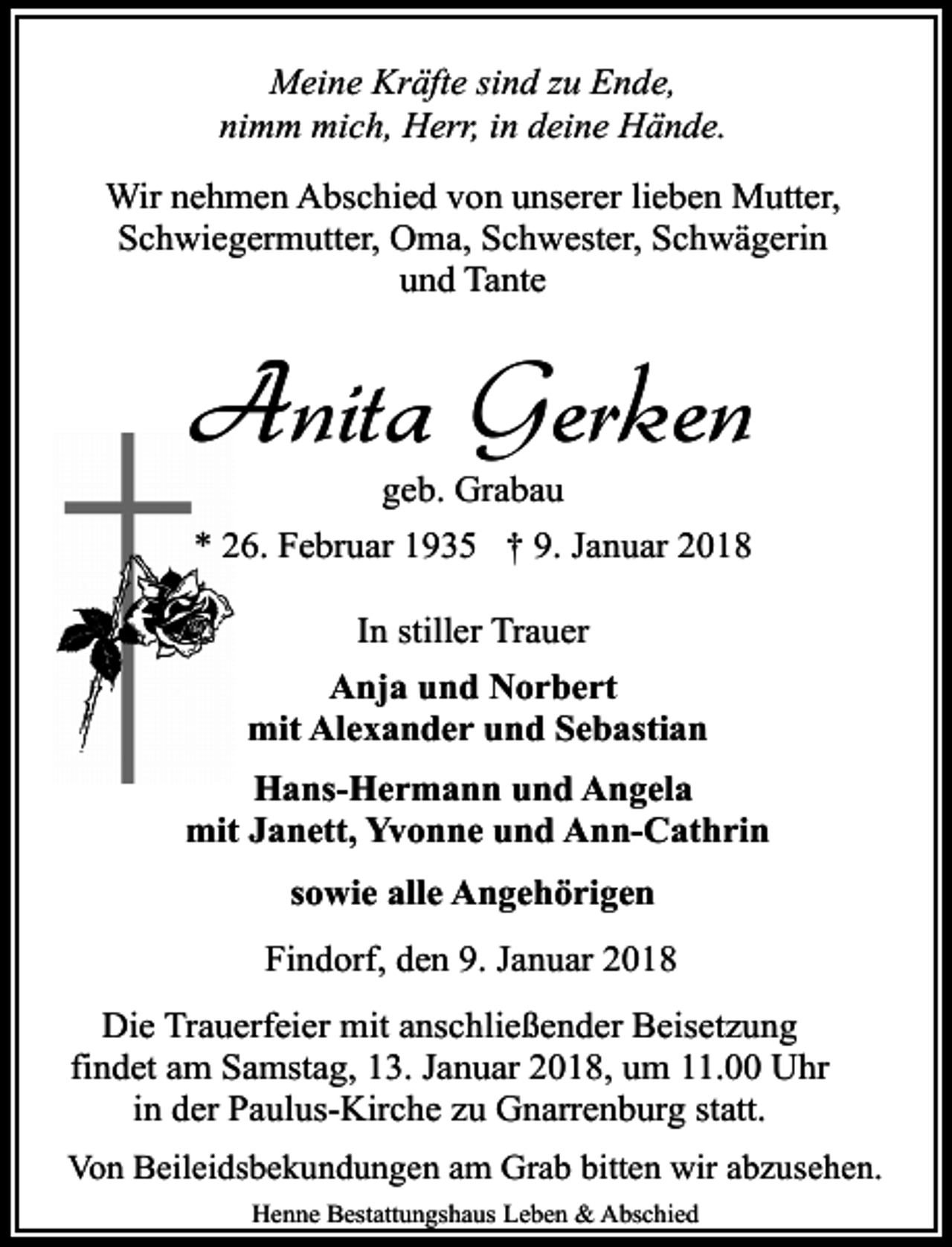 <p>Meine Kräfte sind zu Ende,<br />nimm mich, Herr, in deine Hände.<br />Wir nehmen Abschied von unserer lieben Mutter,<br />Schwiegermutter, Oma, Schwester, Schwägerin<br />und Tante</p><p>Anita Gerken<br />geb. Grabau</p><p>* 26. Februar 1935 † 9. Januar 2018<br />In stiller Trauer<br />Anja und Norbert<br />mit Alexander und Sebastian<br />Hans-Hermann und Angela<br />mit Janett, Yvonne und Ann-Cathrin<br />sowie alle Angehörigen<br />Findorf, den 9. Januar 2018<br />Die Trauerfeier mit anschließender Beisetzung<br />findet am Samstag, 13. Januar 2018, um 11.00 Uhr<br />in der Paulus-Kirche zu Gnarrenburg statt.<br />Von Beileidsbekundungen am Grab bitten wir abzusehen.<br />Henne Bestattungshaus Leben &amp; Abschied</p>