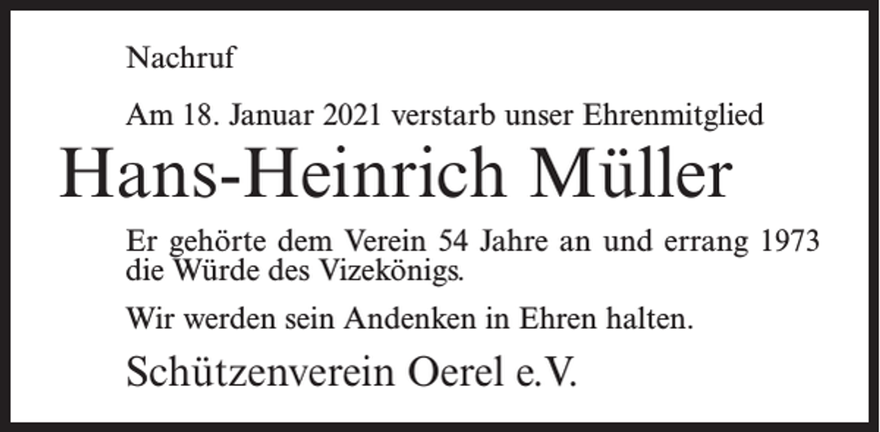 <p>Nachruf<br />Am 18. Januar 2021 verstarb unser Ehrenmitglied</p><p>Hans-Heinrich Müller</p><p>Er gehörte dem Verein 54 Jahre an und errang 1973<br />die Würde des Vizekönigs.<br />Wir werden sein Andenken in Ehren halten.</p><p>Schützenverein Oerel e.V.</p>