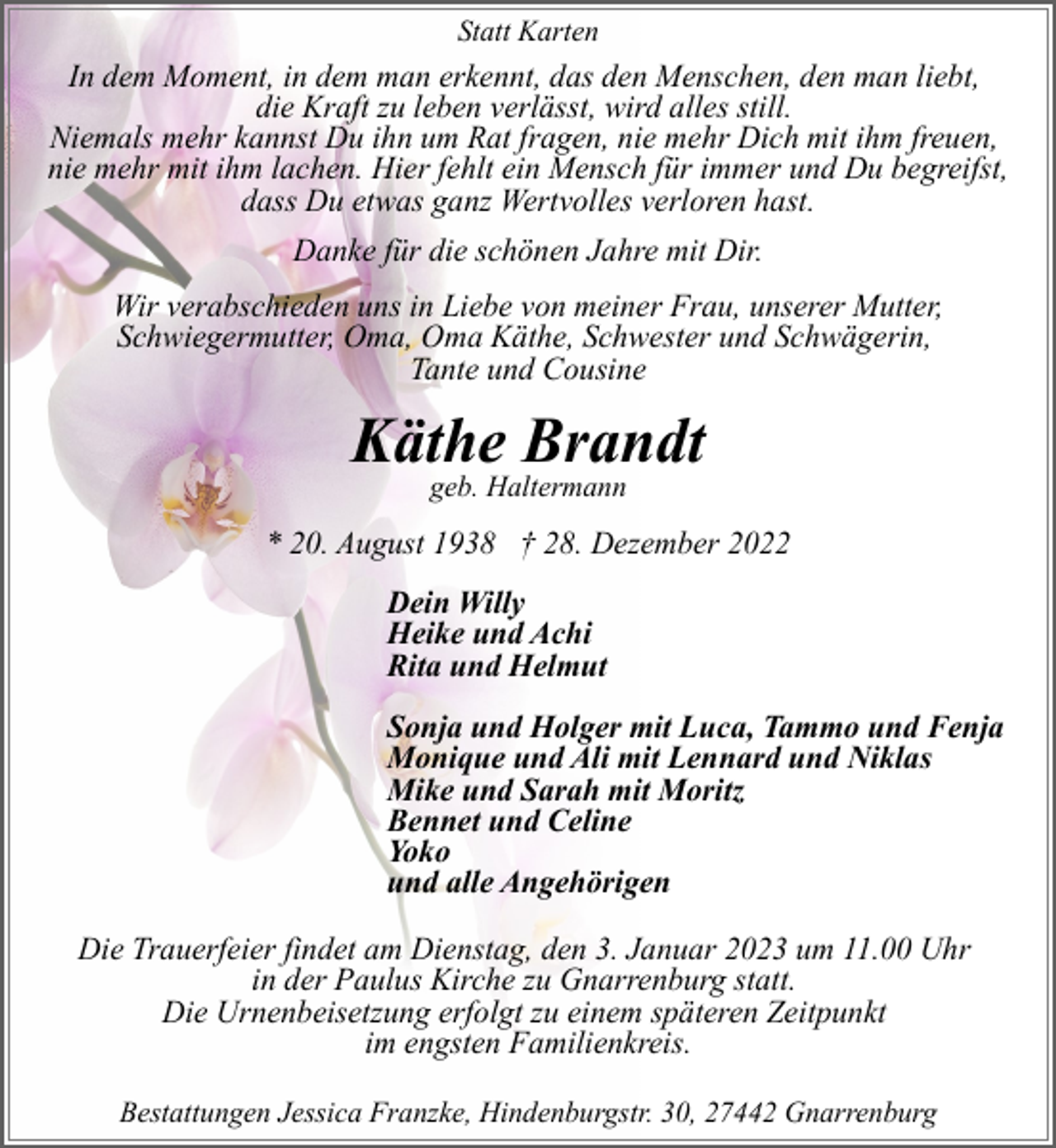 <p>Statt Karten</p><p>In dem Moment, in dem man erkennt, das den Menschen, den man liebt,<br />die Kraft zu leben verlässt, wird alles still.<br />Niemals mehr kannst Du ihn um Rat fragen, nie mehr Dich mit ihm freuen,<br />nie mehr mit ihm lachen. Hier fehlt ein Mensch für immer und Du begreifst,<br />dass Du etwas ganz Wertvolles verloren hast.<br />Danke für die schönen Jahre mit Dir.<br />Wir verabschieden uns in Liebe von meiner Frau, unserer Mutter,<br />Schwiegermutter, Oma, Oma Käthe, Schwester und Schwägerin,<br />Tante und Cousine</p><p>Käthe Brandt<br />geb. Haltermann</p><p>* 20. August 1938 † 28. Dezember 2022<br />Dein Willy<br />Heike und Achi<br />Rita und Helmut<br />Sonja und Holger mit Luca, Tammo und Fenja<br />Monique und Ali mit Lennard und Niklas<br />Mike und Sarah mit Moritz<br />Bennet und Celine<br />Yoko<br />und alle Angehörigen<br />Die Trauerfeier findet am Dienstag, den 3. Januar 2023 um 11.00 Uhr<br />in der Paulus Kirche zu Gnarrenburg statt.<br />Die Urnenbeisetzung erfolgt zu einem späteren Zeitpunkt<br />im engsten Familienkreis.<br />Bestattungen Jessica Franzke, Hindenburgstr. 30, 27442 Gnarrenburg</p>