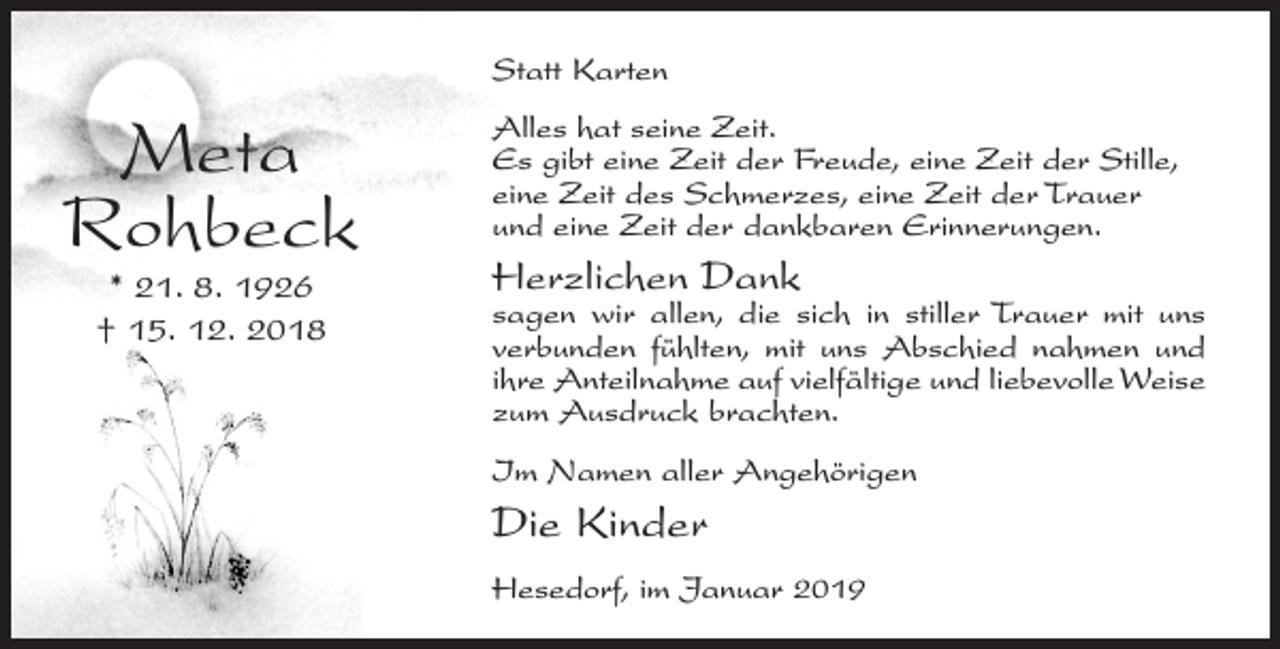 <p>Statt Karten</p><p>Meta<br />Rohbeck<br />* 21. 8. 1926<br />† 15. 12. 2018</p><p>Alles hat seine Zeit.<br />Es gibt eine Zeit der Freude, eine Zeit der Stille,<br />eine Zeit des Schmerzes, eine Zeit der Trauer<br />und eine Zeit der dankbaren Erinnerungen.</p><p>Herzlichen Dank</p><p>sagen wir allen, die sich in stiller Trauer mit uns<br />verbunden fühlten, mit uns Abschied nahmen und<br />ihre Anteilnahme auf vielfältige und liebevolle Weise<br />zum Ausdruck brachten.<br />Im Namen aller Angehörigen</p><p>Die Kinder<br />Hesedorf, im Januar 2019</p>