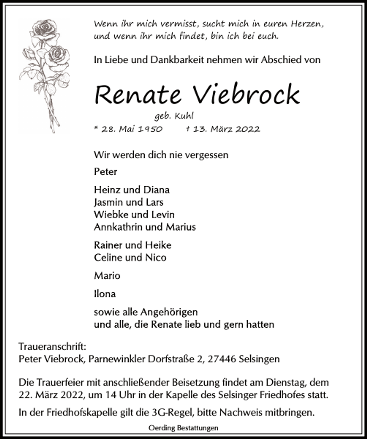 <p>Wenn ihr mich vermisst, sucht mich in euren Herzen,<br />und wenn ihr mich findet, bin ich bei euch.</p><p>In Liebe und Dankbarkeit nehmen wir Abschied von</p><p>Renate Viebrock<br />geb. Kuhl</p><p>* 28. Mai 1950</p><p>† 13. März 2022</p><p>Wir werden dich nie vergessen</p><p>Traueranschrift:<br />Peter Viebrock, Parnewinkler Dorfstraße 2, 27446 Selsingen<br />Die Trauerfeier mit anschließender Beisetzung findet am Dienstag, dem<br />22. März 2022, um 14 Uhr in der Kapelle des Selsinger Friedhofes statt.<br />In der Friedhofskapelle gilt die 3G-Regel, bitte Nachweis mitbringen.<br />Oerding Bestattungen</p>
