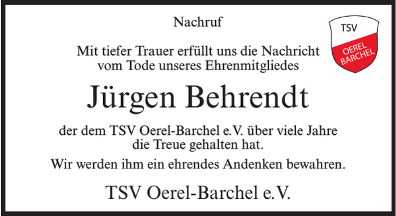 <p>Nachruf<br />Mit tiefer Trauer erfüllt uns die Nachricht<br />vom Tode unseres Ehrenmitgliedes</p><p>Jürgen Behrendt<br />der dem TSV Oerel-Barchel e.V. über viele Jahre<br />die Treue gehalten hat.<br />Wir werden ihm ein ehrendes Andenken bewahren.</p><p>TSV Oerel-Barchel e.V.</p>