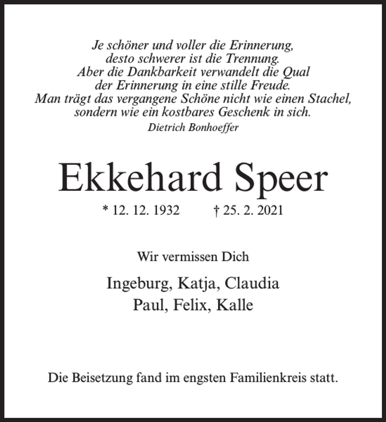 <p>Je schöner und voller die Erinnerung,<br />desto schwerer ist die Trennung.<br />Aber die Dankbarkeit verwandelt die Qual<br />der Erinnerung in eine stille Freude.<br />Man trägt das vergangene Schöne nicht wie einen Stachel,<br />sondern wie ein kostbares Geschenk in sich.<br />Dietrich Bonhoeffer</p><p>Ekkehard Speer<br />* 12. 12. 1932 † 25. 2. 2021<br />Wir vermissen Dich</p><p>Ingeburg, Katja, Claudia<br />Paul, Felix, Kalle</p><p>Die Beisetzung fand im engsten Familienkreis statt.</p>
