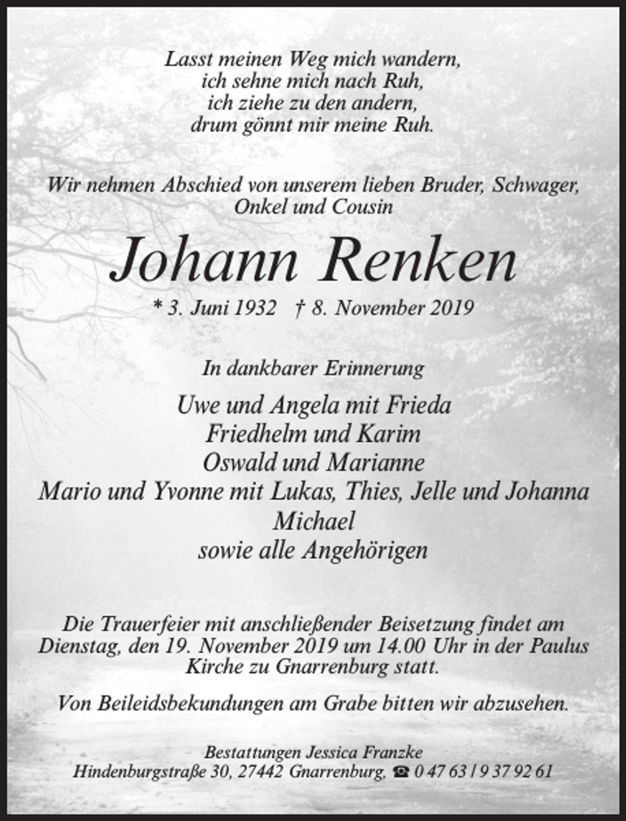 <p>Lasst meinen Weg mich wandern,<br />ich sehne mich nach Ruh,<br />ich ziehe zu den andern,<br />drum gönnt mir meine Ruh.<br />Wir nehmen Abschied von unserem lieben Bruder, Schwager,<br />Onkel und Cousin</p><p>Johann Renken<br />* 3. Juni 1932 † 8. November 2019<br />In dankbarer Erinnerung</p><p>Uwe und Angela mit Frieda<br />Friedhelm und Karim<br />Oswald und Marianne<br />Mario und Yvonne mit Lukas, Thies, Jelle und Johanna<br />Michael<br />sowie alle Angehörigen<br />Die Trauerfeier mit anschließender Beisetzung findet am<br />Dienstag, den 19. November 2019 um 14.00 Uhr in der Paulus<br />Kirche zu Gnarrenburg statt.<br />Von Beileidsbekundungen am Grabe bitten wir abzusehen.<br />Bestattungen Jessica Franzke<br />Hindenburgstraße 30, 27442 Gnarrenburg, ☎ 0 47 63 / 9 37 92 61</p>