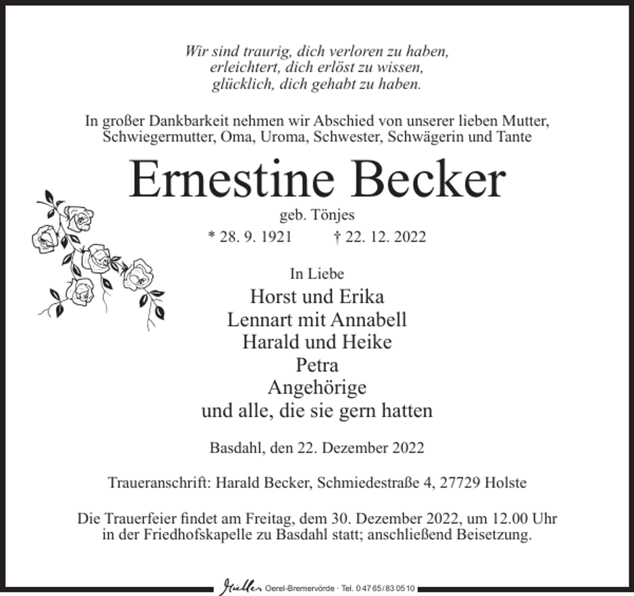 <p>Wir sind traurig, dich verloren zu haben,<br />erleichtert, dich erlöst zu wissen,<br />glücklich, dich gehabt zu haben.<br />In großer Dankbarkeit nehmen wir Abschied von unserer lieben Mutter,<br />Schwiegermutter, Oma, Uroma, Schwester, Schwägerin und Tante</p><p>Ernestine Becker<br />geb. Tönjes<br />* 28. 9. 1921<br />† 22. 12. 2022<br />In Liebe</p><p>Horst und Erika<br />Lennart mit Annabell<br />Harald und Heike<br />Petra<br />Angehörige<br />und alle, die sie gern hatten<br />Basdahl, den 22. Dezember 2022<br />Traueranschrift: Harald Becker, Schmiedestraße 4, 27729 Holste<br />Die Trauerfeier findet am Freitag, dem 30. Dezember 2022, um 12.00 Uhr<br />in der Friedhofskapelle zu Basdahl statt; anschließend Beisetzung.<br />Oerel-Bremervörde ∙ Tel. 0 47 65 /83 05 10</p>