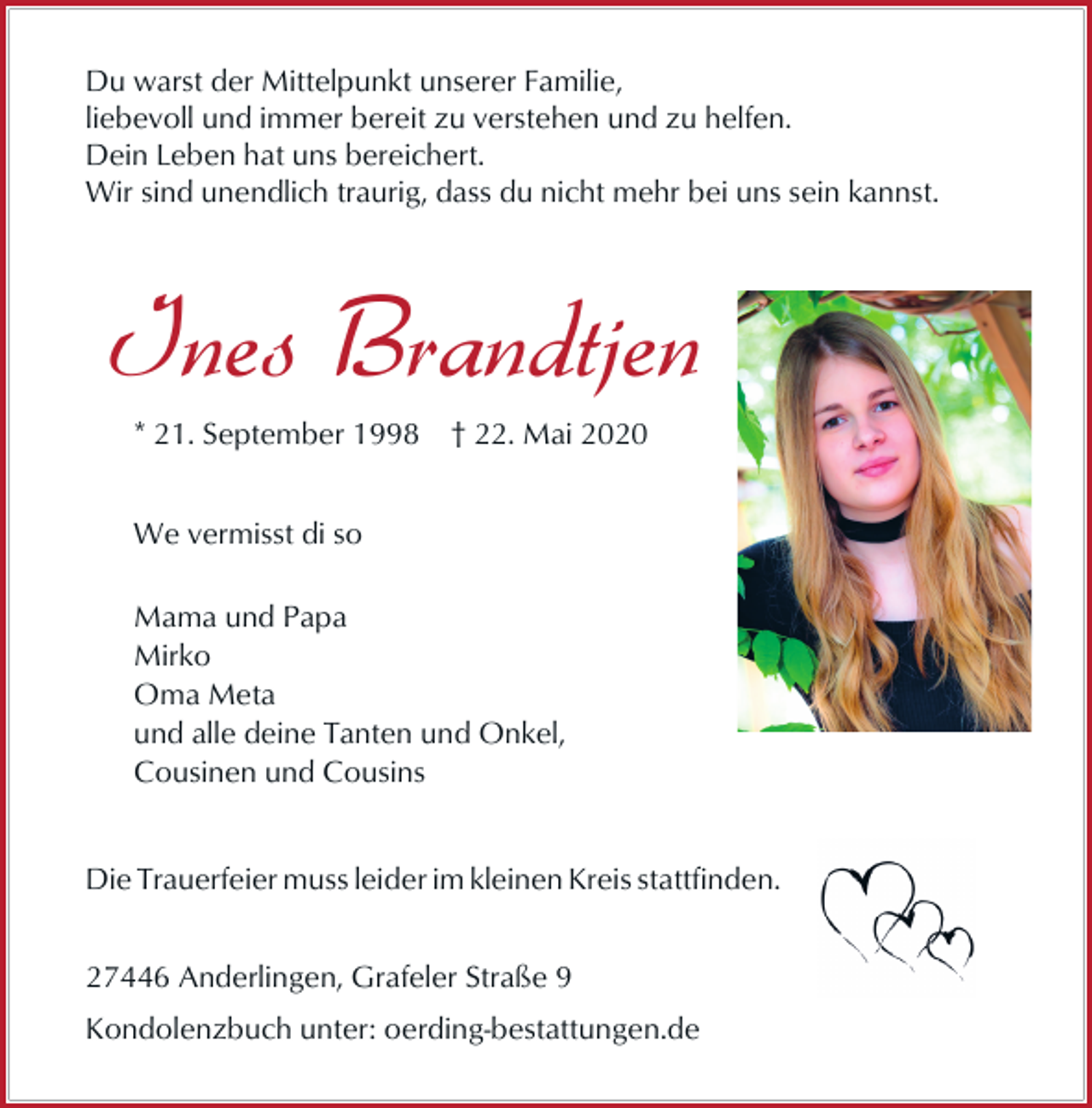 <p>Du warst der Mittelpunkt unserer Familie,<br />liebevoll und immer bereit zu verstehen und zu helfen.<br />Dein Leben hat uns bereichert.<br />Wir sind unendlich traurig, dass du nicht mehr bei uns sein kannst.</p><p>Ines Brandtjen<br />* 21. September 1998</p><p>† 22. Mai 2020</p><p>We vermisst di so<br />Mama und Papa<br />Mirko<br />Oma Meta<br />und alle deine Tanten und Onkel,<br />Cousinen und Cousins<br />Die Trauerfeier muss leider im kleinen Kreis stattfinden.<br />27446 Anderlingen, Grafeler Straße 9<br />Kondolenzbuch unter: oerding-bestattungen.de</p>