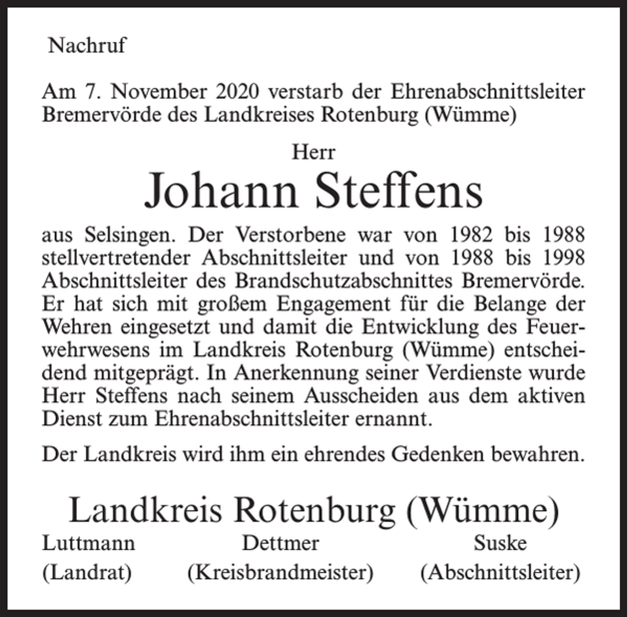 <p>Nachruf<br />Am 7. November 2020 verstarb der Ehrenabschnittsleiter<br />Bremervörde des Landkreises Rotenburg (Wümme)<br />Herr</p><p>Johann Steffens<br />aus Selsingen. Der Verstorbene war von 1982 bis 1988<br />stellvertretender Abschnittsleiter und von 1988 bis 1998<br />Abschnittsleiter des Brandschutzabschnittes Bremervörde.<br />Er hat sich mit großem Engagement für die Belange der<br />Wehren eingesetzt und damit die Entwicklung des Feuerwehrwesens im Landkreis Rotenburg (Wümme) entscheidend mitgeprägt. In Anerkennung seiner Verdienste wurde<br />Herr Steffens nach seinem Ausscheiden aus dem aktiven<br />Dienst zum Ehrenabschnittsleiter ernannt.<br />Der Landkreis wird ihm ein ehrendes Gedenken bewahren.</p><p>Landkreis Rotenburg (Wümme)<br />Luttmann<br />(Landrat)</p><p>Dettmer<br />(Kreisbrandmeister)</p><p>Suske<br />(Abschnittsleiter)</p>