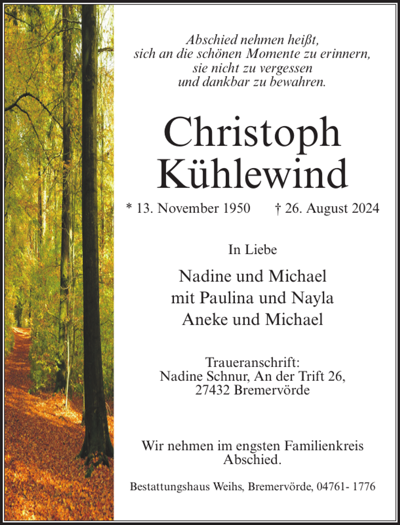 <p>Abschied nehmen heißt,<br />sich an die schönen Momente zu erinnern,<br />sie nicht zu vergessen<br />und dankbar zu bewahren.</p><p>Christoph<br />Kühlewind<br />* 13. November 1950</p><p>† 26. August 2024</p><p>In Liebe</p><p>Nadine und Michael<br />mit Paulina und Nayla<br />Aneke und Michael<br />Traueranschrift:<br />Nadine Schnur, An der Trift 26,<br />27432 Bremervörde</p><p>Wir nehmen im engsten Familienkreis<br />Abschied.<br />Bestattungshaus Weihs, Bremervörde, 04761- 1776</p>