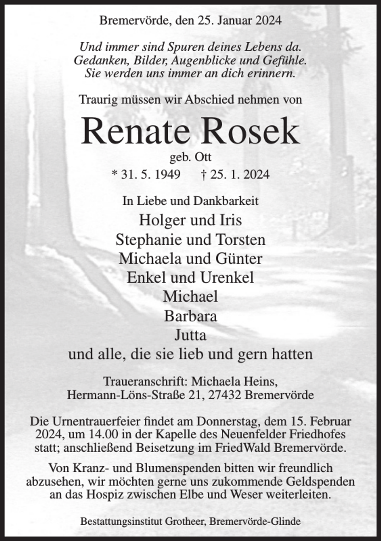 <p>Bremervörde, den 25. Januar 2024<br />Und immer sind Spuren deines Lebens da.<br />Gedanken, Bilder, Augenblicke und Gefühle.<br />Sie werden uns immer an dich erinnern.<br />Traurig müssen wir Abschied nehmen von</p><p>Renate Rosek<br />geb. Ott<br />* 31. 5. 1949<br />† 25. 1. 2024<br />In Liebe und Dankbarkeit</p><p>Holger und Iris<br />Stephanie und Torsten<br />Michaela und Günter<br />Enkel und Urenkel<br />Michael<br />Barbara<br />Jutta<br />und alle, die sie lieb und gern hatten<br />Traueranschrift: Michaela Heins,<br />Hermann-Löns-Straße 21, 27432 Bremervörde<br />Die Urnentrauerfeier findet am Donnerstag, dem 15. Februar<br />2024, um 14.00 in der Kapelle des Neuenfelder Friedhofes<br />statt; anschließend Beisetzung im FriedWald Bremervörde.<br />Von Kranz- und Blumenspenden bitten wir freundlich<br />abzusehen, wir möchten gerne uns zukommende Geldspenden<br />an das Hospiz zwischen Elbe und Weser weiterleiten.<br />Bestattungsinstitut Grotheer, Bremervörde-Glinde</p>