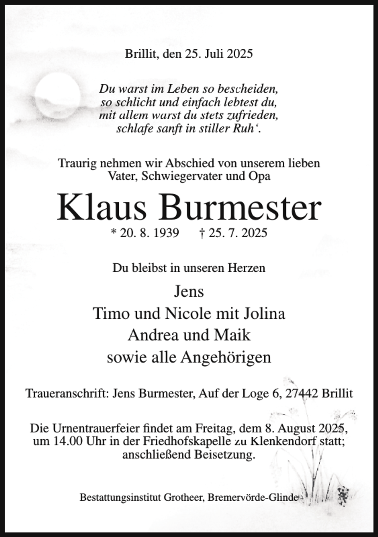<p>Brillit, den 25. Juli 2025<br />Du warst im Leben so bescheiden,<br />so schlicht und einfach lebtest du,<br />mit allem warst du stets zufrieden,<br />schlafe sanft in stiller Ruh‘.<br />Traurig nehmen wir Abschied von unserem lieben<br />Vater, Schwiegervater und Opa</p><p>Klaus Burmester<br />* 20. 8. 1939</p><p>† 25. 7. 2025</p><p>Du bleibst in unseren Herzen</p><p>Jens<br />Timo und Nicole mit Jolina<br />Andrea und Maik<br />sowie alle Angehörigen<br />Traueranschrift: Jens Burmester, Auf der Loge 6, 27442 Brillit<br />Die Urnentrauerfeier findet am Freitag, dem 8. August 2025,<br />um 14.00 Uhr in der Friedhofskapelle zu Klenkendorf statt;<br />anschließend Beisetzung.<br />Bestattungsinstitut Grotheer, Bremervörde-Glinde</p>