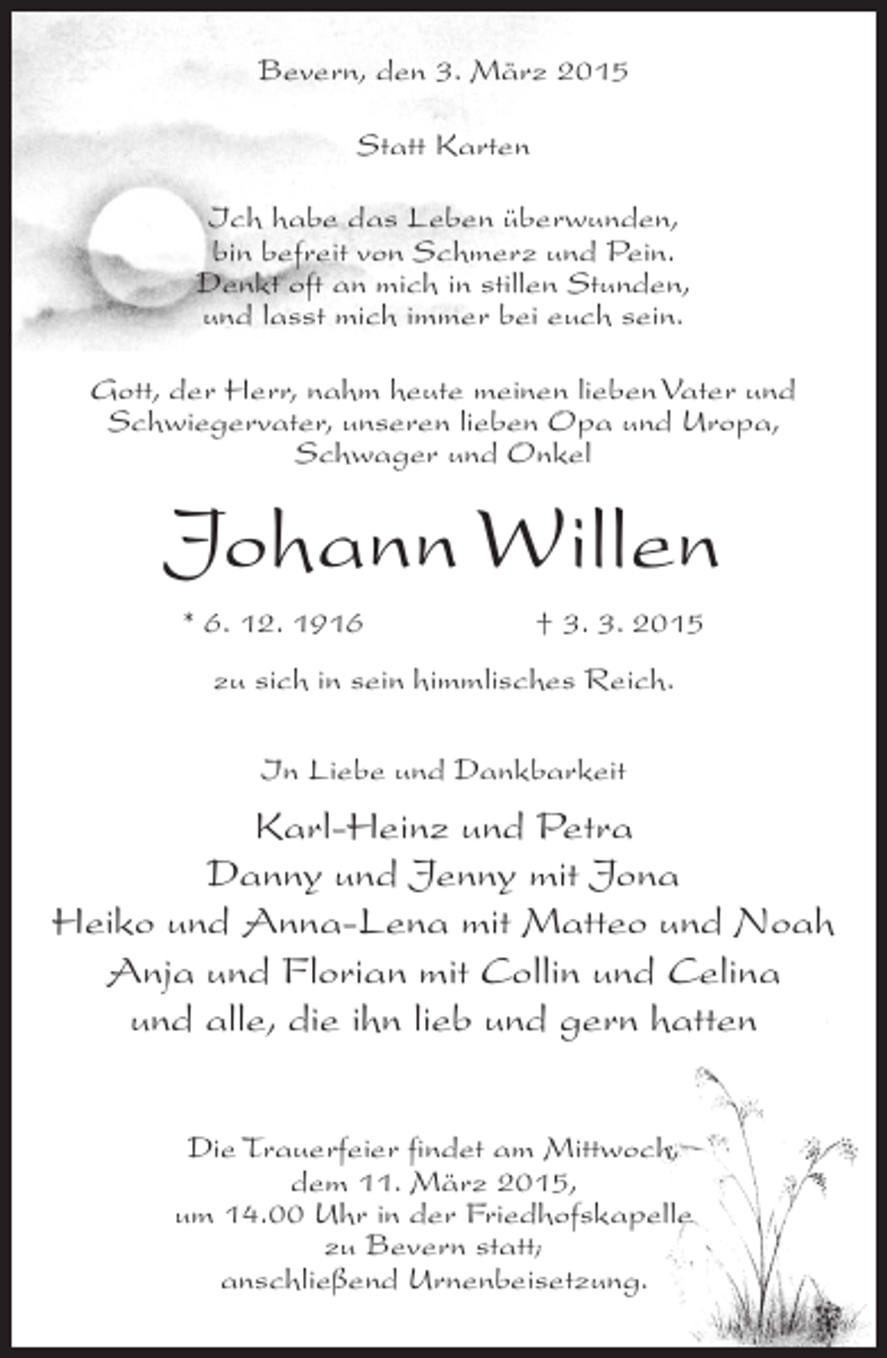 <p>Bevern, den 3. März 2015<br />Statt Karten<br />Ich habe das Leben überwunden,<br />bin befreit von Schmerz und Pein.<br />Denkt oft an mich in stillen Stunden,<br />und lasst mich immer bei euch sein.<br />Gott, der Herr, nahm heute meinen lieben Vater und<br />Schwiegervater, unseren lieben Opa und Uropa,<br />Schwager und Onkel</p><p>Johann Willen<br />* 6. 12. 1916</p><p>† 3. 3. 2015</p><p>zu sich in sein himmlisches Reich.<br />In Liebe und Dankbarkeit</p><p>Karl-Heinz und Petra<br />Danny und Jenny mit Jona<br />Heiko und Anna-Lena mit Matteo und Noah<br />Anja und Florian mit Collin und Celina<br />und alle, die ihn lieb und gern hatten<br />Die Trauerfeier findet am Mittwoch,<br />dem 11. März 2015,<br />um 14.00 Uhr in der Friedhofskapelle<br />zu Bevern statt;<br />anschließend Urnenbeisetzung.</p>