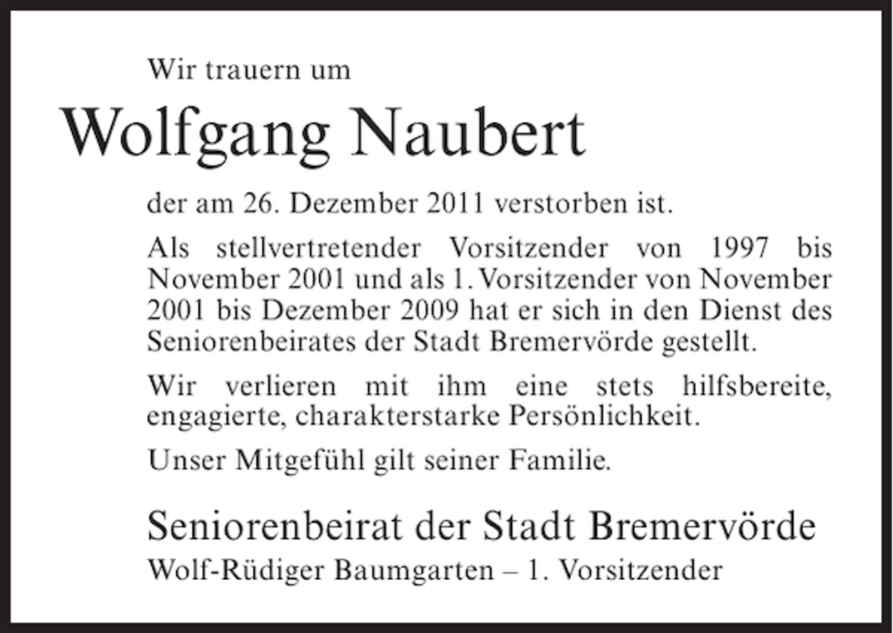 <p>Wir trauern um</p><p>Wolfgang Naubert<br />der am 26. Dezember 2011 verstorben ist.<br />Als stellvertretender Vorsitzender von 1997 bis<br />November 2001 und als 1. Vorsitzender von November<br />2001 bis Dezember 2009 hat er sich in den Dienst des<br />Seniorenbeirates der Stadt Bremervörde gestellt.<br />Wir verlieren mit ihm eine stets hilfsbereite,<br />engagierte, charakterstarke Persönlichkeit.<br />Unser Mitgefühl gilt seiner Familie.</p><p>Seniorenbeirat der Stadt Bremervörde<br />Wolf-Rüdiger Baumgarten – 1. Vorsitzender</p>